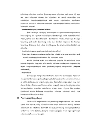 gelombang-gelombang tersebut. Simpangan suatu gelombang pada suatu titik atau
fase suatu gelombang dengan fase gelombang lain sangat menentukan pola
interferensi.

Gelombang-gelombang

yang

sefase

menghasilkan

interferensi

konstruktif, sedangkan gelombang-gelombang yang fasenya berlawanan menghasilkan
superposisi destruktif.
2. Redaman Propagasi pada kanal Wireless
Pada umumnya, sinyal yang diterima pada titik penerima adalah jumlah dari
sinyal langsung dan sejumlah sinyal terpantul dari berbagai obyek. Pada komunikasi
mobile, refleksi akan disebabkan oleh : dari koefisien refleksi, lintasannya, dan juga
tergantung pada sudut Gelombang pantul akan berubah magnitude dan fasanya,
tergantung datangnya. Jadi, antara sinyal langsung dan sinyal pantulan kan berbeda
dalam hal :
• Amplitudo, tergantung dari magnitude koefisien refleksi
• Phasa, yang tergantung pada perubahan fasa refleksi serta pada perbedaan jarak
tempuh antara gelombang langsung dan gelombang pantul
Kondisi terburuk terjadi saat gelombang langsung dan gelombang pantul
memiliki magnituda yang sama serta berbeda fasa 180o. Pada kondisi yang demikian,
terjadi saling menghilangkan antara gelombang langsung dan pantulnya (complete
cancellation )
3. Inferometer
Supaya dapat mengadakan interferensi, maka sinar laser tersebut dipisahkan
oleh pemisah berkas menjadi dua bagian yaitu berkas uji dan berkas referensi. Berkas
uji adalah berkas cahaya yang dikenakan atau dipantulkan dengan obyek yang akan
diukur. Berkas referensi adalah berkas cahaya yang pola fasanya dipertahankan tetap.
Setelah dilakukan pengujian, maka berkas uji dan berkas referensi dipertemukan.
Interferensi antara keduanya memberikan informasi mengenai obyek yang
memantulkan berkas uji tersebut.

B. Pelayangan Gelombang
Dalam situasi dengan dimana dua gelombang dengan frekuensi sama bertem
u, kita akan melihat prinsip superposisi linear dapat menjelaskan konsep interfren
si konsruktif dan interfrensi deskruktif. Jika dua gelomabang bunyi yang berfrekue
nsi berbeda sedikit bertemu, ternyata konsep superposisi linear dapat juga menjel
askan konsep fenomena layangan.

 