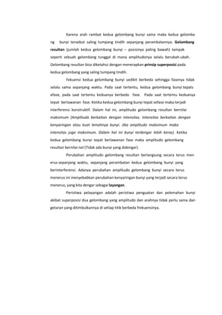 Karena arah rambat kedua gelombang bunyi sama maka kedua gelomba
ng

bunyi tersebut saling tumpang tindih sepanjang perambatannya. Gelombang

resultan (jumlah kedua gelombang bunyi – posisinya paling bawah) tampak
seperti sebuah gelombang tunggal di mana amplitudonya selalu berubah-ubah.
Gelombang resultan bisa diketahui dengan menerapkan prinsip superposisi pada
kedua gelombang yang saling tumpang tindih.
Fekuensi kedua gelombang bunyi sedikit berbeda sehingga fasenya tidak
selalu sama sepanjang waktu. Pada saat tertentu, kedua gelombang bunyi tepats
efase, pada saat tertentu keduanya berbeda fase. Pada saat tertentu keduanya
tepat berlawanan fase. Ketika kedua gelombang bunyi tepat sefase maka terjadi
interferensi konstruktif. Dalam hal ini, amplitudo gelombang resultan bernilai
maksimum (Amplitudo berkaitan dengan intensitas. Intensitas berkaitan dengan
kenyaringan atau kuat lemahnya bunyi. Jika amplitudo maksimum maka
intensitas juga maksimum. Dalam hal ini bunyi terdengar lebih keras). Ketika
kedua gelombang bunyi tepat berlawanan fase maka amplitudo gelombang
resultan bernilai nol (Tidak ada bunyi yang didengar).
Perubahan amplitudo gelombang resultan berlangsung secara terus men
erus sepanjang waktu, sepanjang perambatan kedua gelombang bunyi yang
berinterferensi. Adanya perubahan amplitudo gelombang bunyi secara terus
menerus ini menyebabkan perubahan kenyaringan bunyi yang terjadi secara terus
menerus, yang kita dengar sebagai layangan.
Peristiwa pelayangan adalah peristiwa penguatan dan pelemahan bunyi
akibat superposisi dua gelombang yang amplitudo dan arahnya tidak perlu sama dan
getaran yang ditimbulkannya di setiap titik berbeda frekuensinya.

 