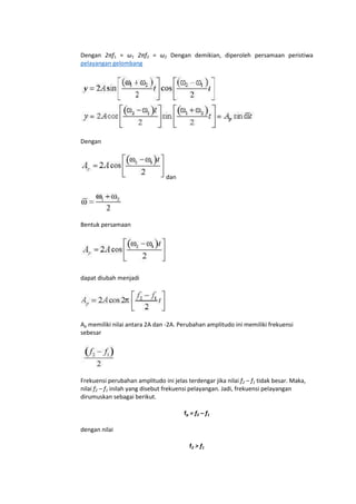 Dengan 2πf1 = ω1 2πf2 = ω2 Dengan demikian, diperoleh persamaan peristiwa
pelayangan gelombang

Dengan

dan

Bentuk persamaan

dapat diubah menjadi

Ap memiliki nilai antara 2A dan -2A. Perubahan amplitudo ini memiliki frekuensi
sebesar

Frekuensi perubahan amplitudo ini jelas terdengar jika nilai f2 – f1 tidak besar. Maka,
nilai f2 – f1 inilah yang disebut frekuensi pelayangan. Jadi, frekuensi pelayangan
dirumuskan sebagai berikut.
fp = f2 – f1
dengan nilai
f2 > f1

 