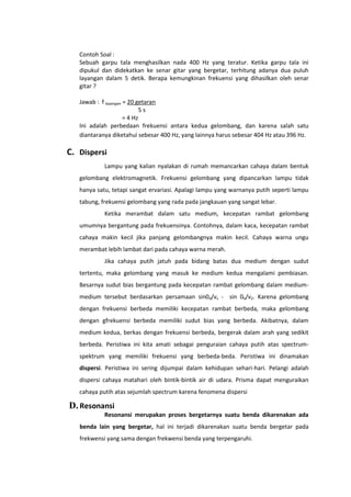 Contoh Soal :
Sebuah garpu tala menghasilkan nada 400 Hz yang teratur. Ketika garpu tala ini
dipukul dan didekatkan ke senar gitar yang bergetar, terhitung adanya dua puluh
layangan dalam 5 detik. Berapa kemungkinan frekuensi yang dihasilkan oleh senar
gitar ?
Jawab : f layangan = 20 getaran
5s
= 4 Hz
Ini adalah perbedaan frekuensi antara kedua gelombang, dan karena salah satu
diantaranya diketahui sebesar 400 Hz, yang lainnya harus sebesar 404 Hz atau 396 Hz.

C. Dispersi
Lampu yang kalian nyalakan di rumah memancarkan cahaya dalam bentuk
gelombang elektromagnetik. Frekuensi gelombang yang dipancarkan lampu tidak
hanya satu, tetapi sangat ervariasi. Apalagi lampu yang warnanya putih seperti lampu
tabung, frekuensi gelombang yang rada pada jangkauan yang sangat lebar.
Ketika merambat dalam satu medium, kecepatan rambat gelombang
umumnya bergantung pada frekuensinya. Contohnya, dalam kaca, kecepatan rambat
cahaya makin kecil jika panjang gelombangnya makin kecil. Cahaya warna ungu
merambat lebih lambat dari pada cahaya warna merah.
Jika cahaya putih jatuh pada bidang batas dua medium dengan sudut
tertentu, maka gelombang yang masuk ke medium kedua mengalami pembiasan.
Besarnya sudut bias bergantung pada kecepatan rambat gelombang dalam mediummedium tersebut berdasarkan persamaan sin0d/vs - sin 0b/v2. Karena gelombang
dengan frekuensi berbeda memiliki kecepatan rambat berbeda, maka gelombang
dengan gfrekuensi berbeda memiliki sudut bias yang berbeda. Akibatnya, dalam
medium kedua, berkas dengan frekuensi berbeda, bergerak dalam arah yang sedikit
berbeda. Peristiwa ini kita amati sebagai penguraian cahaya putih atas spectrumspektrum yang memiliki frekuensi yang berbeda-beda. Peristiwa ini dinamakan
dispersi. Peristiwa ini sering dijumpai dalam kehidupan sehari-hari. Pelangi adalah
dispersi cahaya matahari oleh bintik-bintik air di udara. Prisma dapat menguraikan
cahaya putih atas sejumlah spectrum karena fenomena dispersi

D. Resonansi
Resonansi merupakan proses bergetarnya suatu benda dikarenakan ada
benda lain yang bergetar, hal ini terjadi dikarenakan suatu benda bergetar pada
frekwensi yang sama dengan frekwensi benda yang terpengaruhi.

 