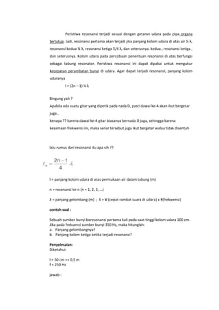 Peristiwa resonansi terjadi sesuai dengan getaran udara pada pipa organa
tertutup. Jadi, resonansi pertama akan terjadi jika panjang kolom udara di atas air ¼ λ,
resonansi kedua ¾ λ, resonansi ketiga 5/4 λ, dan seterusnya. kedua , resonansi ketiga ,
dan seterusnya. Kolom udara pada percobaan penentuan resonansi di atas berfungsi
sebagai tabung resonator. Peristiwa resonansi ini dapat dipakai untuk mengukur
kecepatan perambatan bunyi di udara. Agar dapat terjadi resonansi, panjang kolom
udaranya
l = (2n – 1) ¼ λ
Bingung yah ?
Apabila ada suatu gitar yang dipetik pada nada D, pasti dawai ke-4 akan ikut bergetar
juga..
kenapa ?? karena dawai ke-4 gitar biasanya bernada D juga, sehingga karena
kesamaan frekwensi ini, maka senar tersebut juga ikut bergetar walau tidak disentuh

lalu rumus dari resonansi itu apa sih ??

l = panjang kolom udara di atas permukaan air dalam tabung (m)
n = resonansi ke-n (n = 1, 2, 3, …)
λ = panjang gelombang (m) ; λ = V (cepat rambat suara di udara) x F(frekwensi)
contoh soal :
Sebuah sumber bunyi beresonansi pertama kali pada saat tinggi kolom udara 100 cm.
Jika pada frekuensi sumber bunyi 350 Hz, maka hitunglah:
a. Panjang gelombangnya?
b. Panjang kolom ketiga ketika terjadi resonansi?
Penyelesaian:
Diketahui:
l = 50 cm => 0,5 m
f = 250 Hz
jawab :

 
