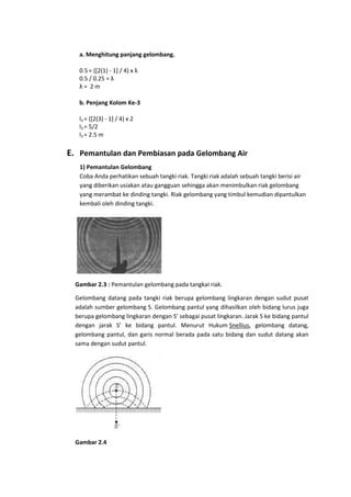 a. Menghitung panjang gelombang.
0.5 = {[2(1) - 1] / 4} x λ
0.5 / 0.25 = λ
λ= 2m
b. Penjang Kolom Ke-3
l3 = {[2(3) - 1] / 4} x 2
l3 = 5/2
l3 = 2.5 m

E. Pemantulan dan Pembiasan pada Gelombang Air
1) Pemantulan Gelombang
Coba Anda perhatikan sebuah tangki riak. Tangki riak adalah sebuah tangki berisi air
yang diberikan usiakan atau gangguan sehingga akan menimbulkan riak gelombang
yang merambat ke dinding tangki. Riak gelombang yang timbul kemudian dipantulkan
kembali oleh dinding tangki.

Gambar 2.3 : Pemantulan gelombang pada tangkai riak.
Gelombang datang pada tangki riak berupa gelombang lingkaran dengan sudut pusat
adalah sumber gelombang S. Gelombang pantul yang dihasilkan oleh bidang lurus juga
berupa gelombang lingkaran dengan S’ sebagai pusat lingkaran. Jarak S ke bidang pantul
dengan jarak S’ ke bidang pantul. Menurut Hukum Snellius, gelombang datang,
gelombang pantul, dan garis normal berada pada satu bidang dan sudut datang akan
sama dengan sudut pantul.

Gambar 2.4

 