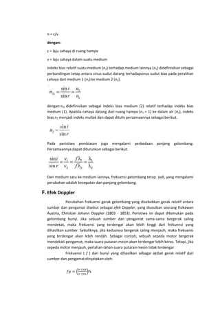 n = c/v
dengan:
c = laju cahaya di ruang hampa
v = laju cahaya dalam suatu medium
Indeks bias relatif suatu medium (n2) terhadap medium lainnya (n1) didefinisikan sebagai
perbandingan tetap antara sinus sudut datang terhadapsinus sudut bias pada peralihan
cahaya dari medium 1 (n1) ke medium 2 (n2).

dengan n21 didefinisikan sebagai indeks bias medium (2) relatif terhadap indeks bias
medium (1). Apabila cahaya datang dari ruang hampa (n1 = 1) ke dalam air (n2), indeks
bias n2 menjadi indeks mutlak dan dapat ditulis persamaannya sebagai berikut.

Pada peristiwa pembiasan juga mengalami perbedaan
Persamaannya dapat diturunkan sebagai berikut.

panjang

gelombang.

Dari medium satu ke medium lainnya, frekuensi gelombang tetap. Jadi, yang mengalami
perubahan adalah kecepatan dan panjang gelombang.

F. Efek Doppler
Perubahan frekuensi gerak gelombang yang disebabkan gerak relatif antara
sumber dan pengamat disebut sebagai efek Doppler, yang diusulkan seorang fisikawan
Austria, Christian Johann Doppler (1803 - 1853). Peristiwa ini dapat ditemukan pada
gelombang bunyi. Jika sebuah sumber dan pengamat sama-sama bergerak saling
mendekat, maka frekuensi yang terdengar akan lebih tinggi dari frekuensi yang
dihasilkan sumber. Sebaliknya, jika keduanya bergerak saling menjauh, maka frekuensi
yang terdengar akan lebih rendah. Sebagai contoh, sebuah sepeda motor bergerak
mendekati pengamat, maka suara putaran mesin akan terdengar lebih keras. Tetapi, jika
sepeda motor menjauh, perlahan-lahan suara putaran mesin tidak terdengar.
Frekuensi ( f ) dari bunyi yang dihasilkan sebagai akibat gerak relatif dari
sumber dan pengamat dinyatakan oleh:
fs

 