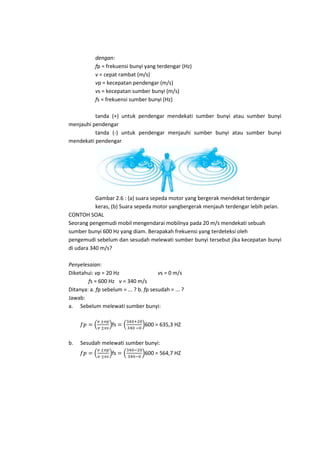 dengan:
fp = frekuensi bunyi yang terdengar (Hz)
v = cepat rambat (m/s)
vp = kecepatan pendengar (m/s)
vs = kecepatan sumber bunyi (m/s)
fs = frekuensi sumber bunyi (Hz)
tanda (+) untuk pendengar mendekati sumber bunyi atau sumber bunyi
menjauhi pendengar
tanda (-) untuk pendengar menjauhi sumber bunyi atau sumber bunyi
mendekati pendengar

Gambar 2.6 : (a) suara sepeda motor yang bergerak mendekat terdengar
keras, (b) Suara sepeda motor yangbergerak menjauh terdengar lebih pelan.
CONTOH SOAL
Seorang pengemudi mobil mengendarai mobilnya pada 20 m/s mendekati sebuah
sumber bunyi 600 Hz yang diam. Berapakah frekuensi yang terdeteksi oleh
pengemudi sebelum dan sesudah melewati sumber bunyi tersebut jika kecepatan bunyi
di udara 340 m/s?
Penyelesaian:
Diketahui: vp = 20 Hz
vs = 0 m/s
fs = 600 Hz v = 340 m/s
Ditanya: a. fp sebelum = ... ? b. fp sesudah = ... ?
Jawab:
a. Sebelum melewati sumber bunyi:
fs
b.

600 = 635,3 HZ

Sesudah melewati sumber bunyi:
fs

600 = 564,7 HZ

 