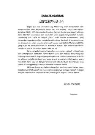 KATA PENGANTAR

Segala puji atas kebesaran Sang Khalik yang telah menciptakan alam
semesta dalam suatu keteraturan hingga dari lisan terpetik berjuta rasa syukur
kehadirat ALLAH SWT. Karena atas limpahan Rahmat dan Karunia-Nyalah sehingga
kami diberikan kesempatan dan kesehatan untuk dapat menyelesaikan makalah
Gelombang dan Optik ini dengan judul “SIFAT UMUM GELOMBANG” yang
merupakan tugas kami dalam mata kuliah Gelombang dan Optik di semester empat
ini. Shalawat dan salam senantiasa tercurah kepada baginda Nabi Muhammad SAW,
yang diutus ke permukaan bumi ini menuntun manusia dari lembah kebiadaban
menuju ke puncak peradaban seperti sekarang ini.
Kami menyadari sepenuhnya,dalam penyusunan makalah ini tidak lepas
dari tantangan dan hambatan. Namun berkat usaha dan motivasi dari pihak-pihak
langsung maupun tidak langsung yang memperlancar jalannya penyusunan makalah
ini sehingga makalah ini dapat kami susun seperti sekarang ini. Olehnya itu, secara
mendalam kami ucapkan banyak terimah kasih atas bantuan dan motivasi yang
diberikan sehingga Penyusun dapat menyelesaikan makalah ini.
Akhirnya dengan segala kerendahan hati kami menyadari bahwa hanya
kepada AlLAH SWT jugalah kita menyerahkan segalanya. Semoga makalah ini dapat
menjadi referensi dan tambahan materi pembelajaran bagi kita semua, Aamiin.

Samata, 2 April 2013

Penyusun

 