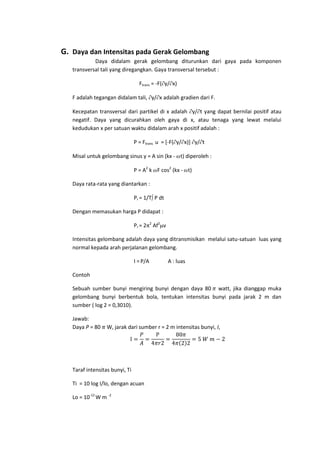 G. Daya dan Intensitas pada Gerak Gelombang
Daya didalam gerak gelombang diturunkan dari gaya pada komponen
transversal tali yang diregangkan. Gaya transversal tersebut :
Ftrans = -F( y/ x)
F adalah tegangan didalam tali, y/ x adalah gradien dari F.
Kecepatan transversal dari partikel di x adalah y/ t yang dapat bernilai positif atau
negatif. Daya yang dicurahkan oleh gaya di x, atau tenaga yang lewat melalui
kedudukan x per satuan waktu didalam arah x positif adalah :
P = Ftrans u = [-F( y/ x)] y/ t
Misal untuk gelombang sinus y = A sin (kx - t) diperoleh :
P = A2 k F cos2 (kx - t)
Daya rata-rata yang diantarkan :
Pr = 1/T P dt
Dengan memasukan harga P didapat :
Pr = 2

2

Af2 v

Intensitas gelombang adalah daya yang ditransmisikan melalui satu-satuan luas yang
normal kepada arah perjalanan gelombang.
I = P/A

A : luas

Contoh
Sebuah sumber bunyi mengiring bunyi dengan daya 80 watt, jika dianggap muka
gelombang bunyi berbentuk bola, tentukan intensitas bunyi pada jarak 2 m dan
sumber ( log 2 = 0,3010).
Jawab:
Daya P = 80

W, jarak dari sumber r = 2 m intensitas bunyi, I,

Taraf intensitas bunyi, Ti
Ti = 10 log I/lo, dengan acuan
Lo = 10-12 W m -2

 