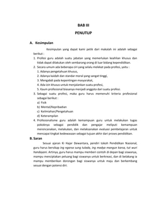 BAB III
PENUTUP
A. Kesimpulan
Kesimpulan yang dapat kami petik dari makalah ini adalah sebagai
berikut :
1. Profesi guru adalah suatu jabatan yang memerlukan keahlian khusus dan
tidak dapat dilakukan oleh sembarang orang di luar bidang kependidikan.
2. Secara umum ada beberapa ciri yang selalu melekat pada profesi, yaitu :
1. Adanya pengetahuan khusus,
2. Adanya kaidah dan standar moral yang sangat tinggi,
3. Mengabdi pada kepentingan masyarakat,
4. Ada izin khusus untuk menjalankan suatu profesi,
5. Kaum profesional biasanya menjadi anggota dari suatu profesi.
3. Sebagai suatu profesi, maka guru harus memenuhi kriteria profesional
sebagai berikut :
a) Fisik
b) Mental/Kepribadian
c) Keilmiahan/Pengetahuan
d) Keterampilan
4. Profesionalisme guru adalah kemampuan guru untuk melakukan tugas
pokoknya sebagai pendidik dan pengajar meliputi kemampuan
merencanakan, melakukan, dan melaksanakan evaluasi pembelajaran untuk
mencapai tingkat kedewasaan sebagai tujuan akhir dari proses pendidikan.

B. Saran
Sesuai ajaran Ki Hajar Dewantara, pendiri tokoh Pendidikan Nasional,
guru harus bersikap ing ngarsa sung tulada, ing madya mangun karsa, tut wuri
handayani. Artinya, guru harus mampu memberi contoh di depan bagi siswanya,
mampu menciptakan peluang bagi siswanya untuk berkreasi, dan di belakang ia
mampu memberikan dorongan bagi siswanya untuk maju dan berkembang
sesuai dengan potensi diri.

 