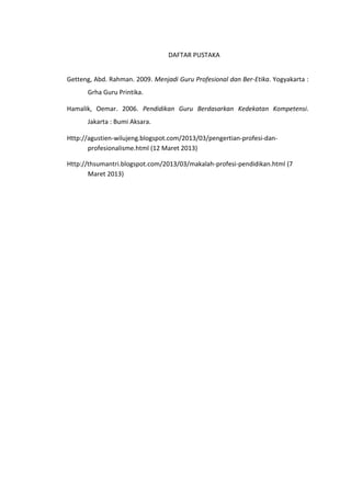 DAFTAR PUSTAKA
Getteng, Abd. Rahman. 2009. Menjadi Guru Profesional dan Ber-Etika. Yogyakarta :
Grha Guru Printika.
Hamalik, Oemar. 2006. Pendidikan Guru Berdasarkan Kedekatan Kompetensi.
Jakarta : Bumi Aksara.
Http://agustien-wilujeng.blogspot.com/2013/03/pengertian-profesi-danprofesionalisme.html (12 Maret 2013)
Http://thsumantri.blogspot.com/2013/03/makalah-profesi-pendidikan.html (7
Maret 2013)

 