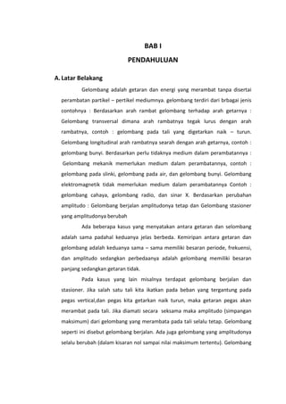 BAB I
PENDAHULUAN
A. Latar Belakang
Gelombang adalah getaran dan energi yang merambat tanpa disertai
perambatan partikel – pertikel mediumnya. gelombang terdiri dari brbagai jenis
contohnya : Berdasarkan arah rambat gelombang terhadap arah getarnya :
Gelombang transversal dimana arah rambatnya tegak lurus dengan arah
rambatnya, contoh : gelombang pada tali yang digetarkan naik – turun.
Gelombang longitudinal arah rambatnya searah dengan arah getarnya, contoh :
gelombang bunyi. Berdasarkan perlu tidaknya medium dalam perambatannya :
Gelombang mekanik memerlukan medium dalam perambatannya, contoh :
gelombang pada slinki, gelombang pada air, dan gelombang bunyi. Gelombang
elektromagnetik tidak memerlukan medium dalam perambatannya Contoh :
gelombang cahaya, gelombang radio, dan sinar X. Berdasarkan perubahan
amplitudo : Gelombang berjalan amplitudonya tetap dan Gelombang stasioner
yang amplitudonya berubah
Ada beberapa kasus yang menyatakan antara getaran dan selombang
adalah sama padahal keduanya jelas berbeda. Kemiripan antara getaran dan
gelombang adalah keduanya sama – sama memiliki besaran periode, frekuensi,
dan amplitudo sedangkan perbedaanya adalah gelombang memiliki besaran
panjang sedangkan getaran tidak.
Pada kasus yang lain misalnya terdapat gelombang berjalan dan
stasioner. Jika salah satu tali kita ikatkan pada beban yang tergantung pada
pegas vertical,dan pegas kita getarkan naik turun, maka getaran pegas akan
merambat pada tali. Jika diamati secara seksama maka amplitudo (simpangan
maksimum) dari gelombang yang merambata pada tali selalu tetap. Gelombang
seperti ini disebut gelombang berjalan. Ada juga gelombang yang amplitudonya
selalu berubah (dalam kisaran nol sampai nilai maksimum tertentu). Gelombang

 