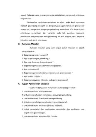 seperti Pada saat suatu getaran merambat pada tali dan membentuk gelombang
berjalan sinus.
Berdasarkan penjelasan-penjelasan tersebut, maka kami menyusun
makalah gelombang dan optik ini dengan tujuan agar memahami prinsip dari
superposisi, mengetahui pelayangan gelombang, memahami sifat dispersi pada
gelombang, pemantulan dan transmisi pada tali, peristiwa resonansi,
pemantulan dan pembiasan pada gelombang air, efek doppler, serta daya dan
intensitas pada gerak gelombang.

B. Rumusan Masalah
Rumusan masalah yang kami angkat dalam makalah ini adalah
sebagai berikut :
1. Bagaimana prinsip resonansi ?
2. Apa itu pelayangan gelombang ?
3. Apa yang dimaksud dengan dispersi ?
4. Bagaimana pemantulan dan transmisi pada tali ?
5. Apa itu resonansi ?
6. Bagaimana pemantulan dan pembiasan pada gelombang air ?
7. Apa itu Efek Doppler ?
8. Bagaimana daya dan intensitas pada gerak gelombang ?

C. Tujuan Penyusunan Makalah
Tujuan dari penyusunan makalah ini adalah sebagai berikut :
1. Untuk memahami prinsip resonansi.
2. Untuk mengetahui dan menjelaskan pelayangan gelombang.
3. Untuk memahami sifat dispersi pada gelombang.
4. Untuk mengetahui pemantulan dan transmisi pada tali.
5. Untuk memahami terjadinya peristiwa resonansi.
6. Untuk mengetahui dan menjelaskan pemantulan dan pembiasan yang
terjadi pada gelombang air.
7. Untuk memahami terjadinya Efek Doppler.

 
