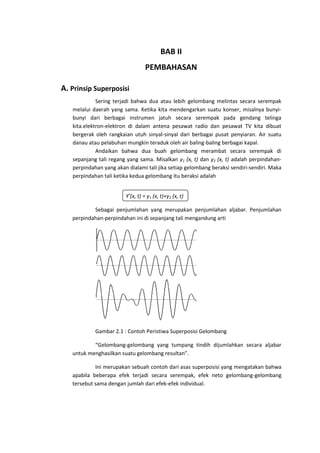 BAB II
PEMBAHASAN
A. Prinsip Superposisi
Sering terjadi bahwa dua atau lebih gelombang melintas secara serempak
melalui daerah yang sama. Ketika kita mendengarkan suatu konser, misalnya bunyibunyi dari berbagai instrumen jatuh secara serempak pada gendang telinga
kita.elektron-elektron di dalam antena pesawat radio dan pesawat TV kita dibuat
bergerak oleh rangkaian utuh sinyal-sinyal dari berbagai pusat penyiaran. Air suatu
danau atau pelabuhan mungkin teraduk oleh air baling-baling berbagai kapal.
Andaikan bahwa dua buah gelombang merambat secara serempak di
sepanjang tali regang yang sama. Misalkan y1 (x, t) dan y2 (x, t) adalah perpindahanperpindahan yang akan dialami tali jika setiap gelombang beraksi sendiri-sendiri. Maka
perpindahan tali ketika kedua gelombang itu beraksi adalah
Y’(x, t) = y1 (x, t)+y2 (x, t)
Sebagai penjumlahan yang merupakan penjumlahan aljabar. Penjumlahan
perpindahan-perpindahan ini di sepanjang tali mengandung arti

Gambar 2.1 : Contoh Peristiwa Superposisi Gelombang
“Gelombang-gelombang yang tumpang tindih dijumlahkan secara aljabar
untuk menghasilkan suatu gelombang resultan”.
Ini merupakan sebuah contoh dari asas superposisi yang mengatakan bahwa
apabila beberapa efek terjadi secara serempak, efek neto gelombang-gelombang
tersebut sama dengan jumlah dari efek-efek individual.

 