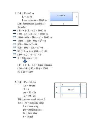 1. Dik : P = 60 m
L = 30 m
Luas rencana = 1000 m
Dit : persamaan kuadrat ??
X
Jawab :
( P – x ) ( L – x ) = 1000 m
( 60 – x ) ( 30 – x ) = 1000 m
1800 – 60x – 30x + x2 = 1000 m
1800 – 1000 – 90x + x2 = 0
800 – 90x +x2 = 0
800 – 80x – 10x + x2 =0
80 ( 10 –x ) –x (10 – x ) =0
( 80 – x ) ( 10 – x ) = 0
X = 80 atau x = 10

L =1000 m

X
L

P

( P – x ) ( L – x ) = Luas rencana
( 60 – 10 ) ( 30 – 10 ) = 1000
50 x 20 =1000

2. Dik : Ps = 50 cm
Ls = 40 cm
T=x
pa = 50 - 2x
la = 40 - 2x
Dit : persamaan kuadrat ?
ket : Ps = panjang seng
Ls = luas seng
pa = panjang alas
la = luas alas
t = tinggi

X

x

x
200 cm2
x
x

x

 