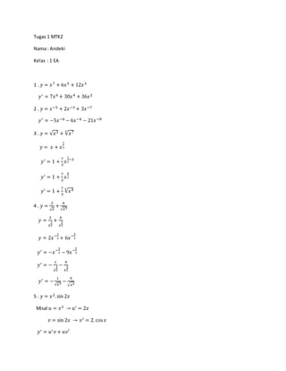 Tugas 1 MTK2
Nama : Andeki
Kelas : 1 EA
1 . 𝑦 = 𝑥7 + 6𝑥5 + 12𝑥3
𝑦′ = 7𝑥6 + 30𝑥4 + 36𝑥2
2 . 𝑦 = 𝑥−5 + 2𝑥−3 + 3𝑥−7
𝑦′ = −5𝑥−6 − 6𝑥−4 − 21𝑥−8
3 . 𝑦 = √𝑥2 + √𝑥73
𝑦 = 𝑥 + 𝑥
7
3
𝑦′ = 1 +
7
3
𝑥
7
3
−3
𝑦′ = 1 +
7
3
𝑥
4
3
𝑦′ = 1 +
7
3
√𝑥43
4 . 𝑦 =
2
√ 𝑥
+
6
√𝑥3
𝑦 =
2
𝑥
1
2
+
6
𝑥
3
2
𝑦 = 2𝑥−
1
2 + 6𝑥−
3
2
𝑦′ = −𝑥−
3
2 − 9𝑥−
5
2
𝑦′ = −
1
𝑥
3
2
−
9
𝑥
5
2
𝑦′ = −
1
√𝑥3
−
9
√ 𝑥5
5 . 𝑦 = 𝑥2.sin 2𝑥
Misal 𝑢 = 𝑥2 → 𝑢′ = 2𝑥
𝑣 = sin 2𝑥 → 𝑣′ = 2. cos 𝑥
𝑦′ = 𝑢′ 𝑣 + 𝑢𝑣′
 