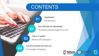 CONTENTS
The Definitions
ERGONOMICS
The benefits and advantages for our life.
THE FUNCTION OF ERGONOMICS
What are the techniques ?
HOW IS IT WORK ?
The Examples of Ergonomy
THE APPLICATIONS FOR OUR LIFE
01
02
03
04