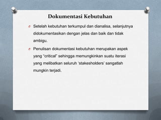 Dokumentasi Kebutuhan
O Setelah kebutuhan terkumpul dan dianalisa, selanjutnya
didokumentasikan dengan jelas dan baik dan tidak
ambigu.
O Penulisan dokumentasi kebutuhan merupakan aspek
yang “critical” sehingga memungkinkan suatu iterasi
yang melibatkan seluruh „stakesholders‟ sangatlah
mungkin terjadi.
 