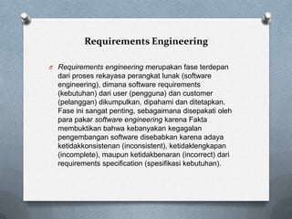 Requirements Engineering
O Requirements engineering merupakan fase terdepan
dari proses rekayasa perangkat lunak (software
engineering), dimana software requirements
(kebutuhan) dari user (pengguna) dan customer
(pelanggan) dikumpulkan, dipahami dan ditetapkan.
Fase ini sangat penting, sebagaimana disepakati oleh
para pakar software engineering karena Fakta
membuktikan bahwa kebanyakan kegagalan
pengembangan software disebabkan karena adaya
ketidakkonsistenan (inconsistent), ketidaklengkapan
(incomplete), maupun ketidakbenaran (incorrect) dari
requirements specification (spesifikasi kebutuhan).
 