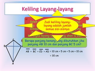 Keliling Layang-layang

C
D

B

Soleh akanJadi keliling layang- layangmembuat kerangka
layang. Ia membutuhkan bambu dan benang
layang adalah jumlah
sebagai bahan dasarnya. Setiap ujung
semua sisi-sisinya
bambu dihubungkan dengan benang.
Kerangka layang-layang yang akan ia buat
seperti gambar berikut ini
Berapa panjang benang yang dibutuhkan jika
panjang AB 10 cm dan panjang BC 5 cm?
AB + BC + CD + AD = 10 cm + 5 cm + 5 cm + 10 cm
= 30 cm

A

 