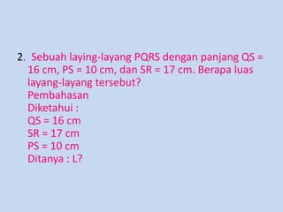 2. Sebuah laying-layang PQRS dengan panjang QS =
16 cm, PS = 10 cm, dan SR = 17 cm. Berapa luas
layang-layang tersebut?
Pembahasan
Diketahui :
QS = 16 cm
SR = 17 cm
PS = 10 cm
Ditanya : L?

 