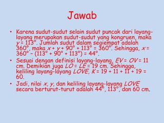 Jawab
• Karena sudut-sudut selain sudut puncak dari layanglayang merupakan sudut-sudut yang kongruen, maka
y = 113°. Jumlah sudut dalam segiempat adalah
360°, maka x + y + 90° + 113° = 360°. Sehingga, x =
360° – (113° + 90° + 113°) = 44°.
• Sesuai dengan definisi layang-layang, EV = OV = 11
cm. Demikian juga LO = LE = 19 cm. Sehingga,
keliling layang-layang LOVE, K = 19 + 11 + 11 + 19 =
60.
• Jadi, nilai x, y, dan keliling layang-layang LOVE
secara berturut-turut adalah 44°, 113°, dan 60 cm.

 