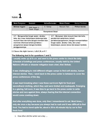TUGAS 1
Mata Pelajaran Sekolah Kelas/Semester Materi Pokok Bentuk Penilaian
Bahasa Inggris SMK Negeri 3
Tanah Grogot
X / Genap Recount Text Pilihan Ganda
Kompetensi Dasar
3.7 : Menganalisis fungsi sosial, struktur
teks, dan unsur kebahasaan beberapa teks
recount lisan dan tulis dengan memberi dan
meminta informasi terkait peristiwa /
pengalaman sesuai dengan konteks
penggunaannya
4.7 : Menyusun teks recount lisan dan tulis,
pendek dan sederhana, terkait
peristiwa/pengalaman, dengan memperhatikan
fungsi sosial, struktur teks, dan unsur
kebahasaan, secara benar dan sesuai konteks
I. Choose the right Answer, A,B,C,D, or E !
The following text is for questions 1 and 3.
1. How often did the writer eat a day ....
 