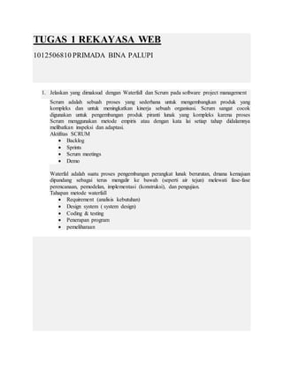 TUGAS 1 REKAYASA WEB
1012506810 PRIMADA BINA PALUPI
1. Jelaskan yang dimaksud dengan Waterfall dan Scrum pada software project management
Scrum adalah sebuah proses yang sederhana untuk mengembangkan produk yang
kompleks dan untuk meningkatkan kinerja sebuah organisasi. Scrum sangat cocok
digunakan untuk pengembangan produk piranti lunak yang kompleks karena proses
Scrum menggunakan metode empiris atau dengan kata lai setiap tahap didalamnya
melibatkan inspeksi dan adaptasi.
Aktifitas SCRUM
 Backlog
 Sprints
 Scrum meetings
 Demo
Waterfal adalah suatu proses pengembangan perangkat lunak berurutan, dmana kemajuan
dipandang sebagai terus mengalir ke bawah (seperti air tejun) melewati fase-fase
perencanaan, pemodelan, implementasi (konstruksi), dan pengujian.
Tahapan metode waterfall
 Requirement (analisis kebutuhan)
 Design system ( system design)
 Coding & testing
 Penerapan program
 pemeliharaan
 