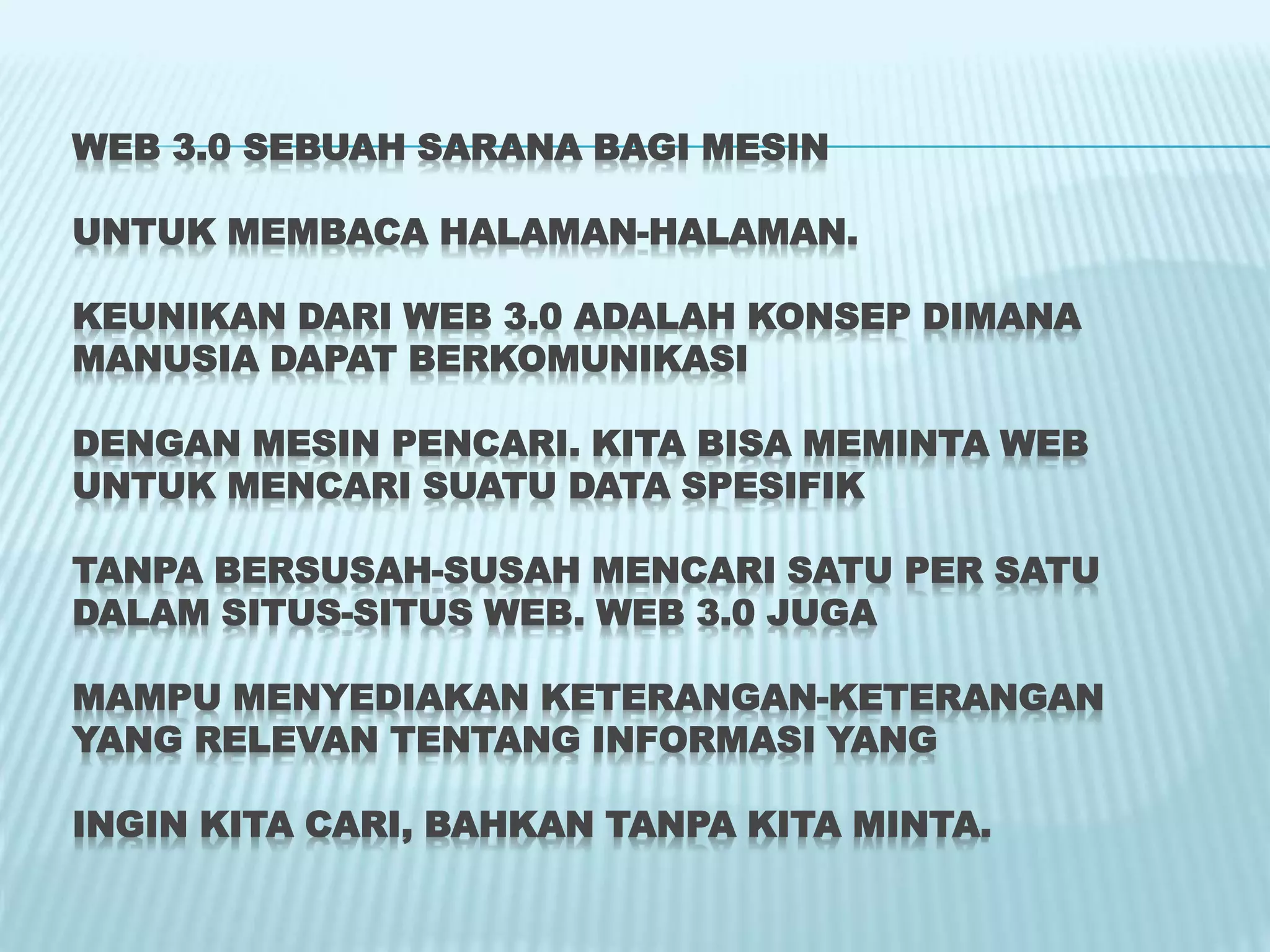 WEB 3.0 SEBUAH SARANA BAGI MESIN
UNTUK MEMBACA HALAMAN-HALAMAN.
KEUNIKAN DARI WEB 3.0 ADALAH KONSEP DIMANA
MANUSIA DAPAT BERKOMUNIKASI
DENGAN MESIN PENCARI. KITA BISA MEMINTA WEB
UNTUK MENCARI SUATU DATA SPESIFIK
TANPA BERSUSAH-SUSAH MENCARI SATU PER SATU
DALAM SITUS-SITUS WEB. WEB 3.0 JUGA
MAMPU MENYEDIAKAN KETERANGAN-KETERANGAN
YANG RELEVAN TENTANG INFORMASI YANG
INGIN KITA CARI, BAHKAN TANPA KITA MINTA.
 