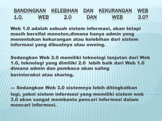 BANDINGKAN KELEBIHAN DAN KEKURANGAN WEB
1.0, WEB 2.0 DAN WEB 3.0?
Web 1.0 adalah sebuah sistem informasi, akan tetapi
masih bersifat monoton,dimana hanya admin yang
menentukan kekurangan atau kelebihan dari sistem
informasi yang dibuatnya atau owning.
Sedangkan Web 2.0 memiliki teknologi lanjutan dari Web
1.0, teknologi yang dimiliki 2.0 lebih baik dari Web 1.0
dimana admin dan pembaca akan saling
berinteraksi atau sharing.
--- Sedangkan Web 3.0 sistemnya lebih ditingkatkan
lagi, yakni sistem informasi yang memiliki sistem web
3.0 akan sangat membantu pencari informasi dalam
mencari informasi.
 