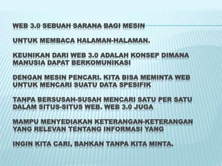 WEB 3.0 SEBUAH SARANA BAGI MESIN
UNTUK MEMBACA HALAMAN-HALAMAN.
KEUNIKAN DARI WEB 3.0 ADALAH KONSEP DIMANA
MANUSIA DAPAT BERKOMUNIKASI
DENGAN MESIN PENCARI. KITA BISA MEMINTA WEB
UNTUK MENCARI SUATU DATA SPESIFIK
TANPA BERSUSAH-SUSAH MENCARI SATU PER SATU
DALAM SITUS-SITUS WEB. WEB 3.0 JUGA
MAMPU MENYEDIAKAN KETERANGAN-KETERANGAN
YANG RELEVAN TENTANG INFORMASI YANG
INGIN KITA CARI, BAHKAN TANPA KITA MINTA.
 