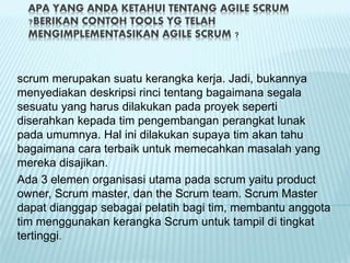 APA YANG ANDA KETAHUI TENTANG AGILE SCRUM
?BERIKAN CONTOH TOOLS YG TELAH
MENGIMPLEMENTASIKAN AGILE SCRUM ?
scrum merupakan suatu kerangka kerja. Jadi, bukannya
menyediakan deskripsi rinci tentang bagaimana segala
sesuatu yang harus dilakukan pada proyek seperti
diserahkan kepada tim pengembangan perangkat lunak
pada umumnya. Hal ini dilakukan supaya tim akan tahu
bagaimana cara terbaik untuk memecahkan masalah yang
mereka disajikan.
Ada 3 elemen organisasi utama pada scrum yaitu product
owner, Scrum master, dan the Scrum team. Scrum Master
dapat dianggap sebagai pelatih bagi tim, membantu anggota
tim menggunakan kerangka Scrum untuk tampil di tingkat
tertinggi.
 
