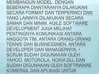 MEMBANGUN MODEL, DENGAN
BEBERAPA DIANTARANYA DILAKUKAN
SECARA FORMAT DAN TERPERINCI DAN
YANG LAINNYA DILAKUKAN SECARA
SAMAR DAN MINIM. AGILE SOFTWARE
DEVELOPMENT JUGA MELIHAT
PENTINGNYA KOMUNIKASI ANTARA
ANGGOTA TIM, ANTARA ORANG-ORANG
TEKNIS DAN BUSINESSMEN, ANTARA
DEVELOPER DAN MANAGERNYA. •
SCRUM SUDAH DIGUNAKAN OLEH :
YAHOO, MOTOROLA, NOKIA DLL DAN
SUDAH DIGUNAKAN OLEH SOFTRWARE
KOMERSIL DAN APLIKASI UNTUK
 