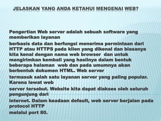 JELASKAN YANG ANDA KETAHUI MENGENAI WEB?
Pengertian Web server adalah sebuah software yang
memberikan layanan
berbasis data dan berfungsi menerima permintaan dari
HTTP atau HTTPS pada klien yang dikenal dan biasanya
kita kenal dengan nama web browser dan untuk
mengirimkan kembali yang hasilnya dalam bentuk
beberapa halaman web dan pada umumnya akan
berbentuk dokumen HTML. Web server
termasuk salah satu layanan server yang paling popular.
Karena lewat web
server tersebut. Website kita dapat diakses oleh seluruh
pengunjung dari
internet. Dalam keadaan default, web server berjalan pada
protocol HTTP
melalui port 80.
 
