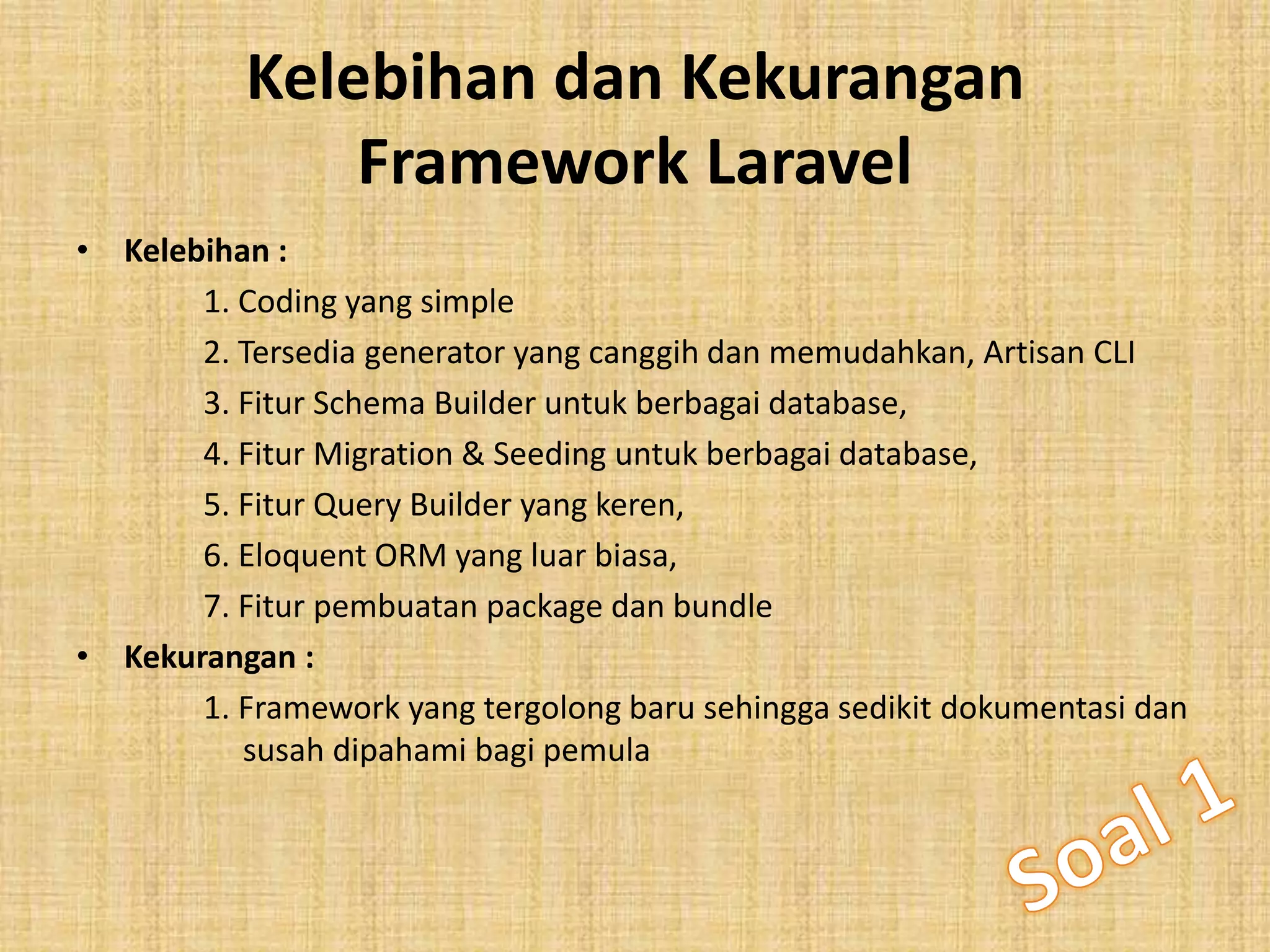 Kelebihan dan Kekurangan
Framework Laravel
• Kelebihan :
1. Coding yang simple
2. Tersedia generator yang canggih dan memudahkan, Artisan CLI
3. Fitur Schema Builder untuk berbagai database,
4. Fitur Migration & Seeding untuk berbagai database,
5. Fitur Query Builder yang keren,
6. Eloquent ORM yang luar biasa,
7. Fitur pembuatan package dan bundle
• Kekurangan :
1. Framework yang tergolong baru sehingga sedikit dokumentasi dan
susah dipahami bagi pemula
 