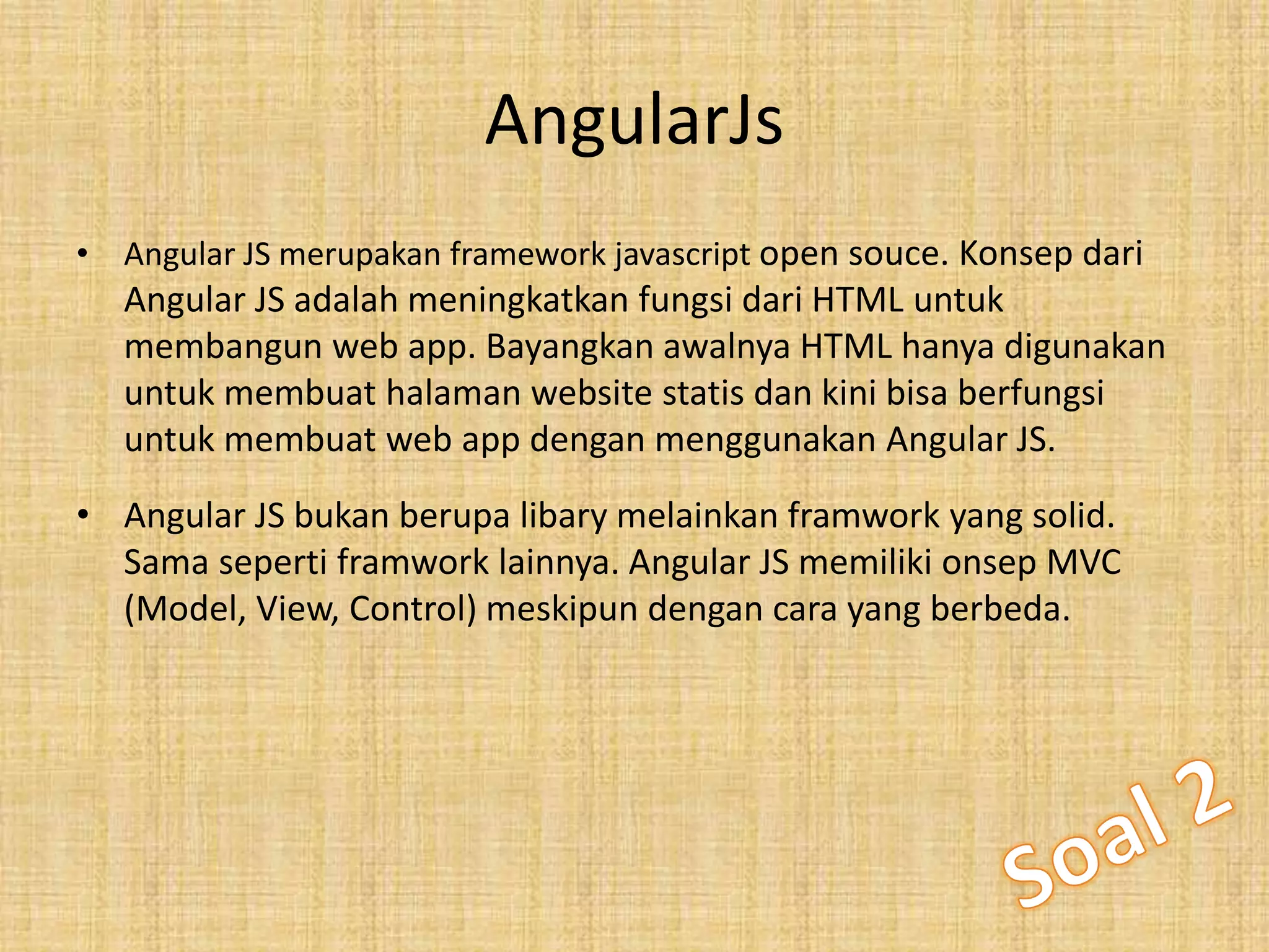 AngularJs
• Angular JS merupakan framework javascript open souce. Konsep dari
Angular JS adalah meningkatkan fungsi dari HTML untuk
membangun web app. Bayangkan awalnya HTML hanya digunakan
untuk membuat halaman website statis dan kini bisa berfungsi
untuk membuat web app dengan menggunakan Angular JS.
• Angular JS bukan berupa libary melainkan framwork yang solid.
Sama seperti framwork lainnya. Angular JS memiliki onsep MVC
(Model, View, Control) meskipun dengan cara yang berbeda.
 