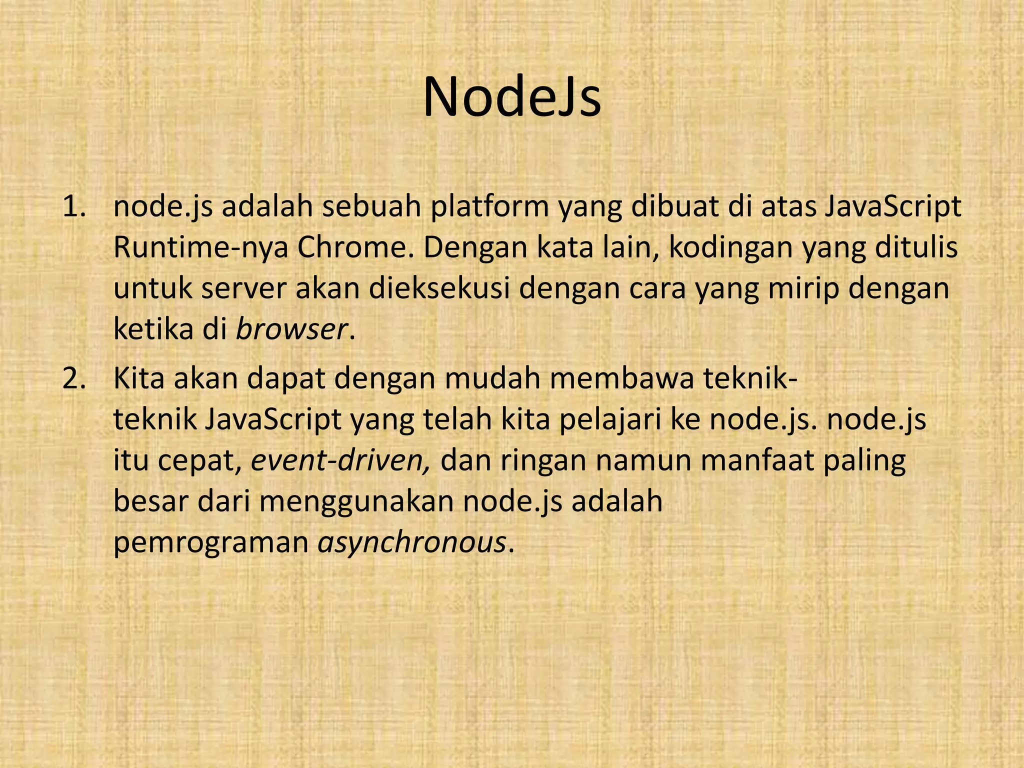 NodeJs
1. node.js adalah sebuah platform yang dibuat di atas JavaScript
Runtime-nya Chrome. Dengan kata lain, kodingan yang ditulis
untuk server akan dieksekusi dengan cara yang mirip dengan
ketika di browser.
2. Kita akan dapat dengan mudah membawa teknik-
teknik JavaScript yang telah kita pelajari ke node.js. node.js
itu cepat, event-driven, dan ringan namun manfaat paling
besar dari menggunakan node.js adalah
pemrograman asynchronous.
 