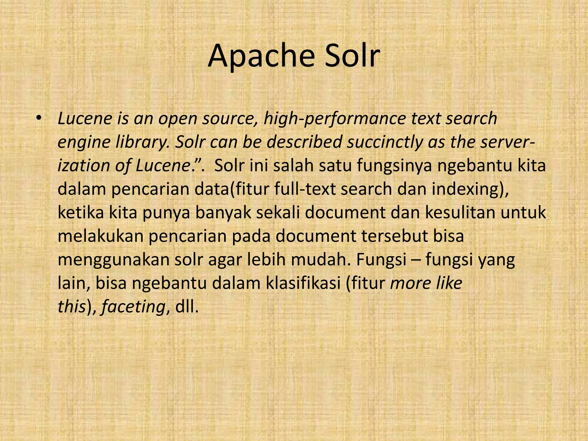 Apache Solr
• Lucene is an open source, high-performance text search
engine library. Solr can be described succinctly as the server-
ization of Lucene.”. Solr ini salah satu fungsinya ngebantu kita
dalam pencarian data(fitur full-text search dan indexing),
ketika kita punya banyak sekali document dan kesulitan untuk
melakukan pencarian pada document tersebut bisa
menggunakan solr agar lebih mudah. Fungsi – fungsi yang
lain, bisa ngebantu dalam klasifikasi (fitur more like
this), faceting, dll.
 
