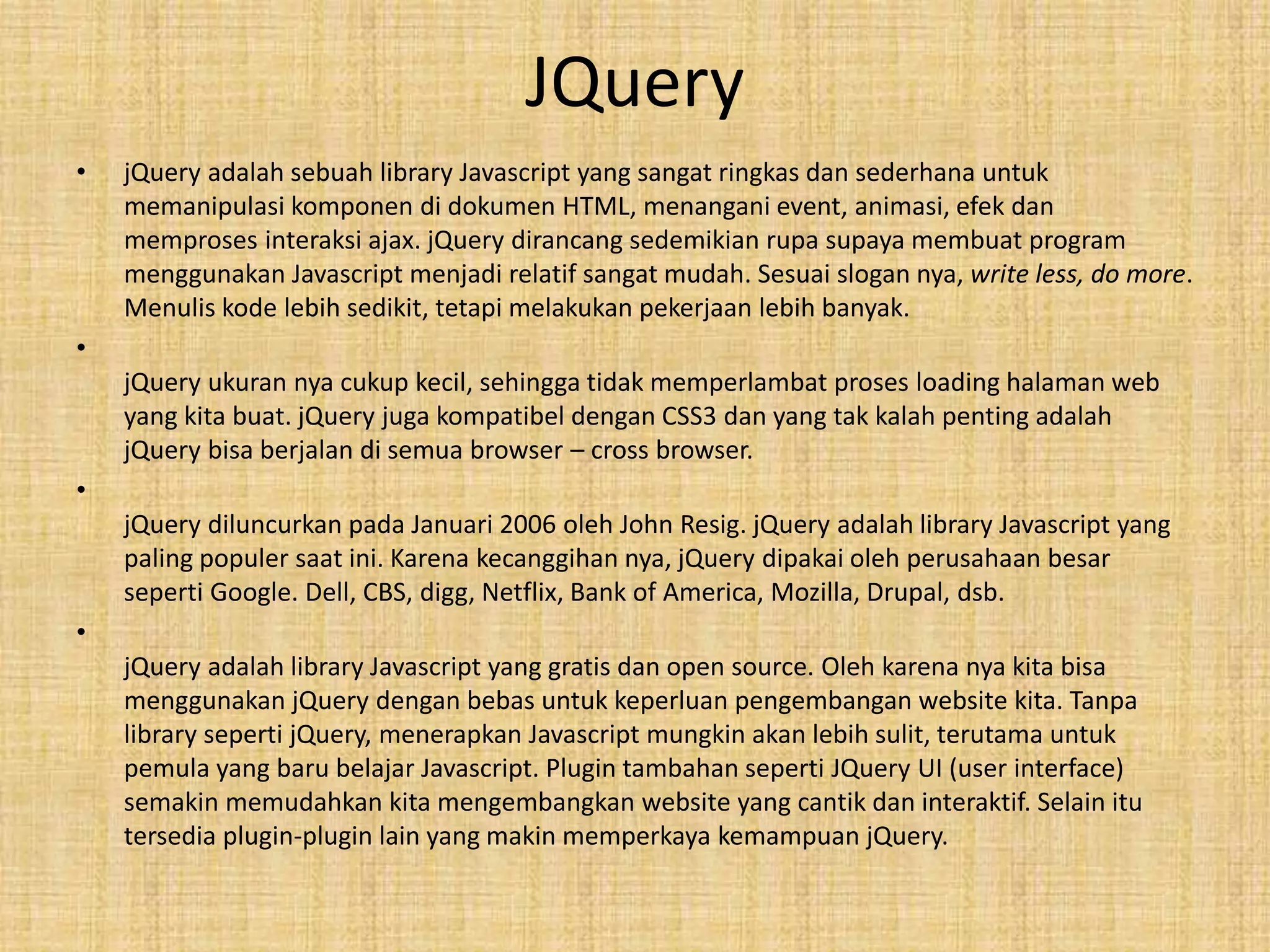 JQuery
• jQuery adalah sebuah library Javascript yang sangat ringkas dan sederhana untuk
memanipulasi komponen di dokumen HTML, menangani event, animasi, efek dan
memproses interaksi ajax. jQuery dirancang sedemikian rupa supaya membuat program
menggunakan Javascript menjadi relatif sangat mudah. Sesuai slogan nya, write less, do more.
Menulis kode lebih sedikit, tetapi melakukan pekerjaan lebih banyak.
•
jQuery ukuran nya cukup kecil, sehingga tidak memperlambat proses loading halaman web
yang kita buat. jQuery juga kompatibel dengan CSS3 dan yang tak kalah penting adalah
jQuery bisa berjalan di semua browser – cross browser.
•
jQuery diluncurkan pada Januari 2006 oleh John Resig. jQuery adalah library Javascript yang
paling populer saat ini. Karena kecanggihan nya, jQuery dipakai oleh perusahaan besar
seperti Google. Dell, CBS, digg, Netflix, Bank of America, Mozilla, Drupal, dsb.
•
jQuery adalah library Javascript yang gratis dan open source. Oleh karena nya kita bisa
menggunakan jQuery dengan bebas untuk keperluan pengembangan website kita. Tanpa
library seperti jQuery, menerapkan Javascript mungkin akan lebih sulit, terutama untuk
pemula yang baru belajar Javascript. Plugin tambahan seperti JQuery UI (user interface)
semakin memudahkan kita mengembangkan website yang cantik dan interaktif. Selain itu
tersedia plugin-plugin lain yang makin memperkaya kemampuan jQuery.
 