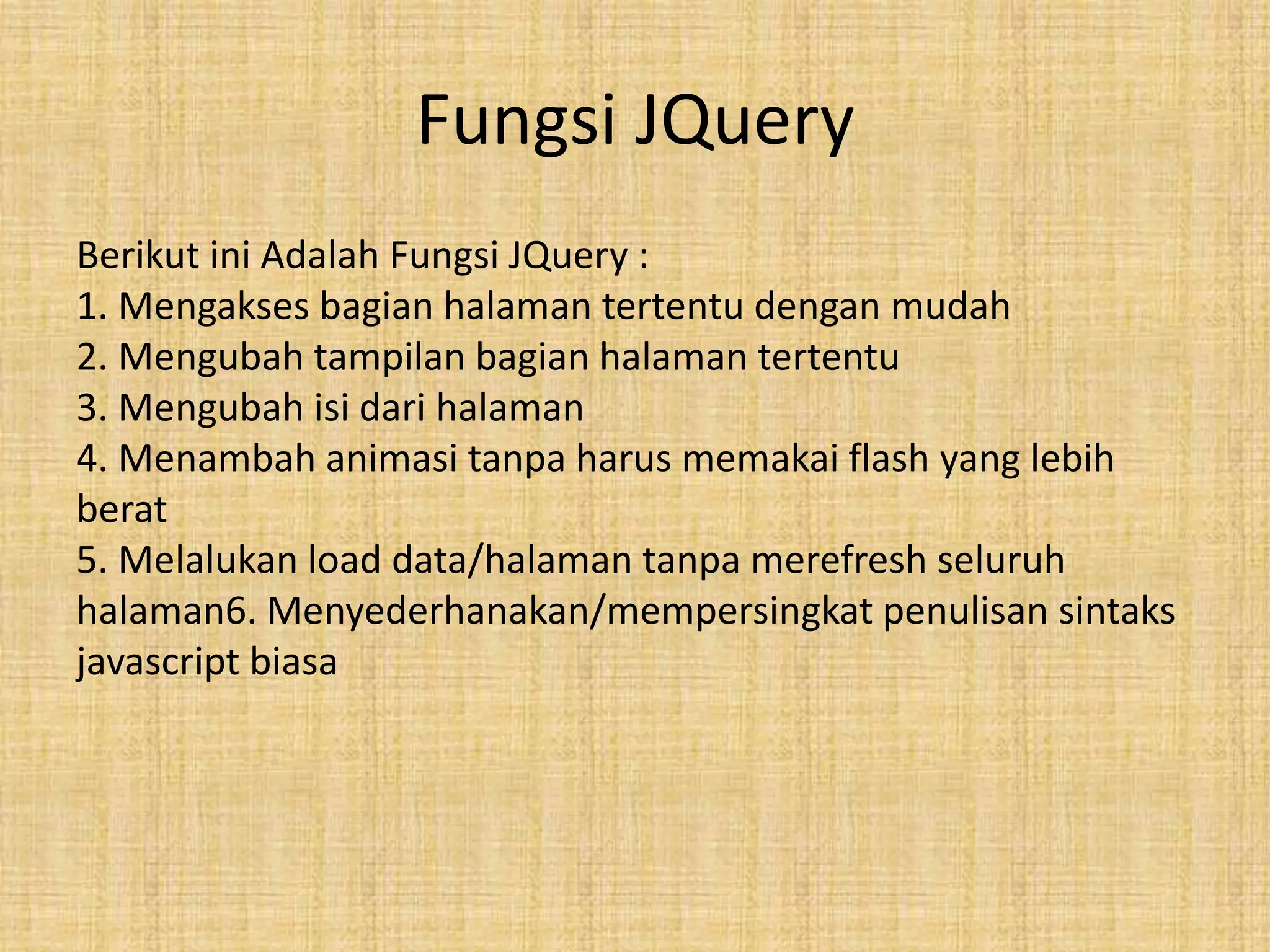 Fungsi JQuery
Berikut ini Adalah Fungsi JQuery :
1. Mengakses bagian halaman tertentu dengan mudah
2. Mengubah tampilan bagian halaman tertentu
3. Mengubah isi dari halaman
4. Menambah animasi tanpa harus memakai flash yang lebih
berat
5. Melalukan load data/halaman tanpa merefresh seluruh
halaman6. Menyederhanakan/mempersingkat penulisan sintaks
javascript biasa
 