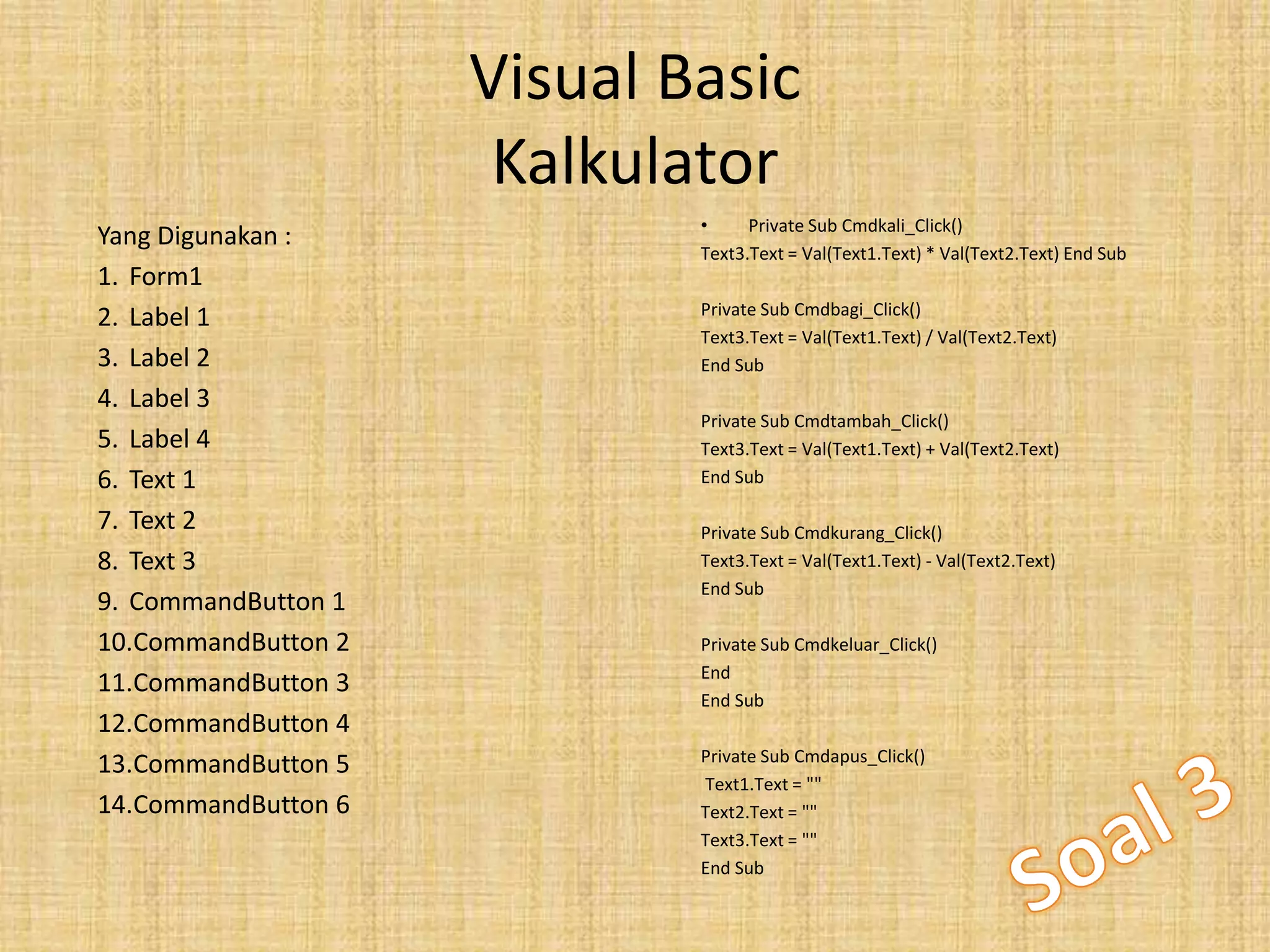Visual Basic
Kalkulator
• Private Sub Cmdkali_Click()
Text3.Text = Val(Text1.Text) * Val(Text2.Text) End Sub
Private Sub Cmdbagi_Click()
Text3.Text = Val(Text1.Text) / Val(Text2.Text)
End Sub
Private Sub Cmdtambah_Click()
Text3.Text = Val(Text1.Text) + Val(Text2.Text)
End Sub
Private Sub Cmdkurang_Click()
Text3.Text = Val(Text1.Text) - Val(Text2.Text)
End Sub
Private Sub Cmdkeluar_Click()
End
End Sub
Private Sub Cmdapus_Click()
Text1.Text = ""
Text2.Text = ""
Text3.Text = ""
End Sub
Yang Digunakan :
1. Form1
2. Label 1
3. Label 2
4. Label 3
5. Label 4
6. Text 1
7. Text 2
8. Text 3
9. CommandButton 1
10.CommandButton 2
11.CommandButton 3
12.CommandButton 4
13.CommandButton 5
14.CommandButton 6
 