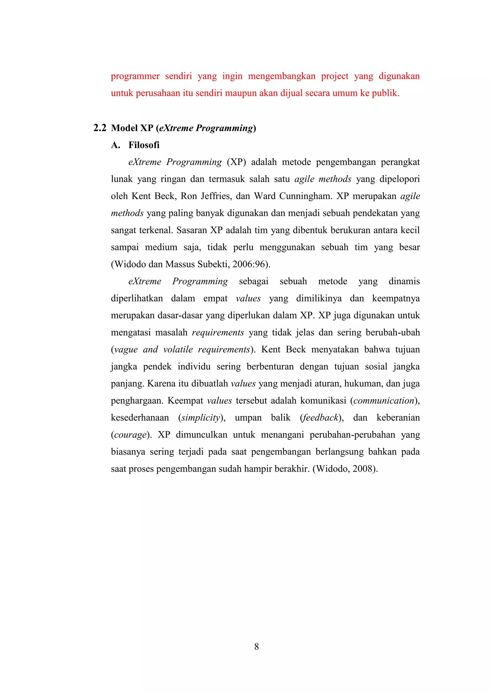 8
programmer sendiri yang ingin mengembangkan project yang digunakan
untuk perusahaan itu sendiri maupun akan dijual secara umum ke publik.
2.2 Model XP (eXtreme Programming)
A. Filosofi
eXtreme Programming (XP) adalah metode pengembangan perangkat
lunak yang ringan dan termasuk salah satu agile methods yang dipelopori
oleh Kent Beck, Ron Jeffries, dan Ward Cunningham. XP merupakan agile
methods yang paling banyak digunakan dan menjadi sebuah pendekatan yang
sangat terkenal. Sasaran XP adalah tim yang dibentuk berukuran antara kecil
sampai medium saja, tidak perlu menggunakan sebuah tim yang besar
(Widodo dan Massus Subekti, 2006:96).
eXtreme Programming sebagai sebuah metode yang dinamis
diperlihatkan dalam empat values yang dimilikinya dan keempatnya
merupakan dasar-dasar yang diperlukan dalam XP. XP juga digunakan untuk
mengatasi masalah requirements yang tidak jelas dan sering berubah-ubah
(vague and volatile requirements). Kent Beck menyatakan bahwa tujuan
jangka pendek individu sering berbenturan dengan tujuan sosial jangka
panjang. Karena itu dibuatlah values yang menjadi aturan, hukuman, dan juga
penghargaan. Keempat values tersebut adalah komunikasi (communication),
kesederhanaan (simplicity), umpan balik (feedback), dan keberanian
(courage). XP dimunculkan untuk menangani perubahan-perubahan yang
biasanya sering terjadi pada saat pengembangan berlangsung bahkan pada
saat proses pengembangan sudah hampir berakhir. (Widodo, 2008).
 