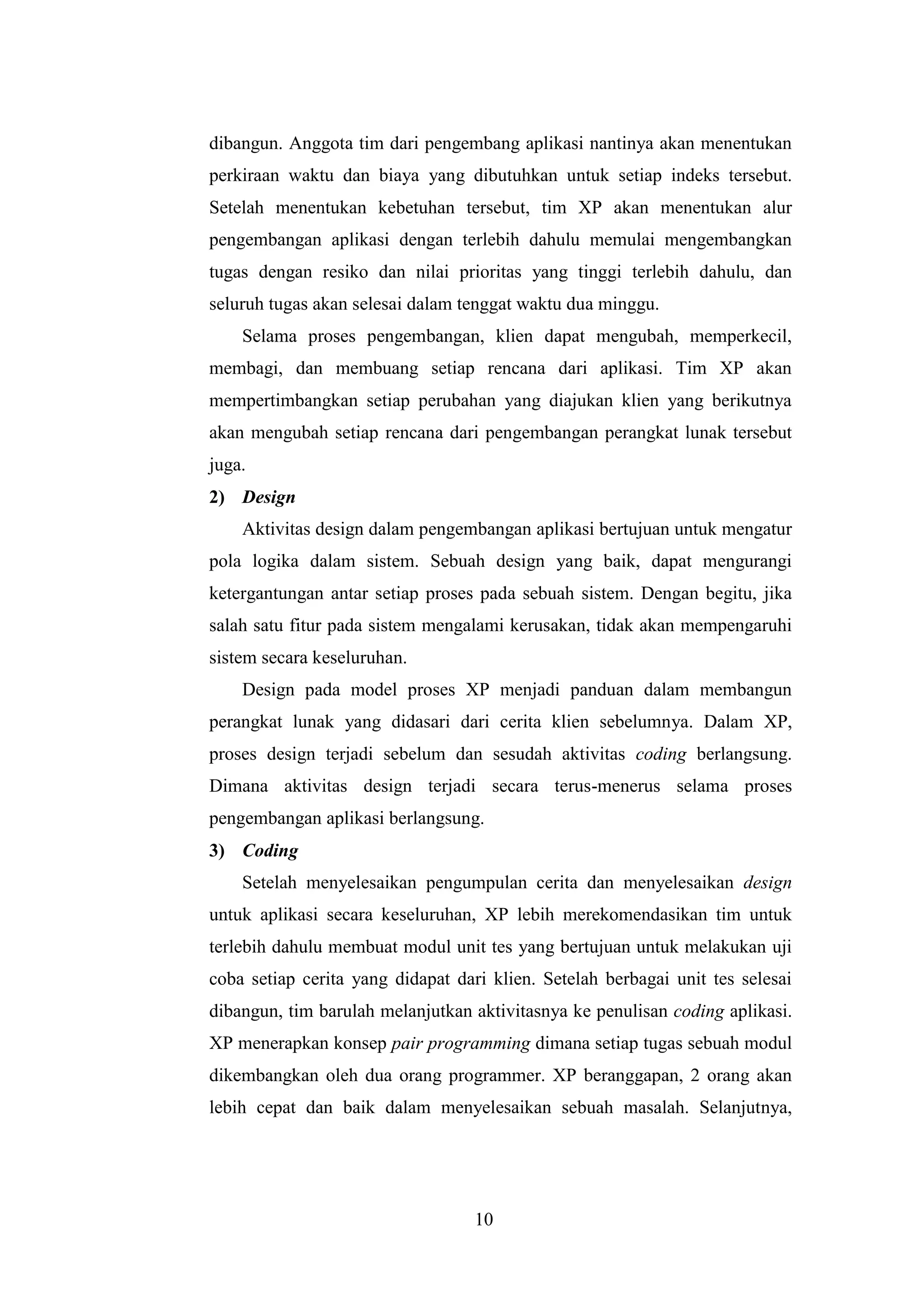 10
dibangun. Anggota tim dari pengembang aplikasi nantinya akan menentukan
perkiraan waktu dan biaya yang dibutuhkan untuk setiap indeks tersebut.
Setelah menentukan kebetuhan tersebut, tim XP akan menentukan alur
pengembangan aplikasi dengan terlebih dahulu memulai mengembangkan
tugas dengan resiko dan nilai prioritas yang tinggi terlebih dahulu, dan
seluruh tugas akan selesai dalam tenggat waktu dua minggu.
Selama proses pengembangan, klien dapat mengubah, memperkecil,
membagi, dan membuang setiap rencana dari aplikasi. Tim XP akan
mempertimbangkan setiap perubahan yang diajukan klien yang berikutnya
akan mengubah setiap rencana dari pengembangan perangkat lunak tersebut
juga.
2) Design
Aktivitas design dalam pengembangan aplikasi bertujuan untuk mengatur
pola logika dalam sistem. Sebuah design yang baik, dapat mengurangi
ketergantungan antar setiap proses pada sebuah sistem. Dengan begitu, jika
salah satu fitur pada sistem mengalami kerusakan, tidak akan mempengaruhi
sistem secara keseluruhan.
Design pada model proses XP menjadi panduan dalam membangun
perangkat lunak yang didasari dari cerita klien sebelumnya. Dalam XP,
proses design terjadi sebelum dan sesudah aktivitas coding berlangsung.
Dimana aktivitas design terjadi secara terus-menerus selama proses
pengembangan aplikasi berlangsung.
3) Coding
Setelah menyelesaikan pengumpulan cerita dan menyelesaikan design
untuk aplikasi secara keseluruhan, XP lebih merekomendasikan tim untuk
terlebih dahulu membuat modul unit tes yang bertujuan untuk melakukan uji
coba setiap cerita yang didapat dari klien. Setelah berbagai unit tes selesai
dibangun, tim barulah melanjutkan aktivitasnya ke penulisan coding aplikasi.
XP menerapkan konsep pair programming dimana setiap tugas sebuah modul
dikembangkan oleh dua orang programmer. XP beranggapan, 2 orang akan
lebih cepat dan baik dalam menyelesaikan sebuah masalah. Selanjutnya,
 