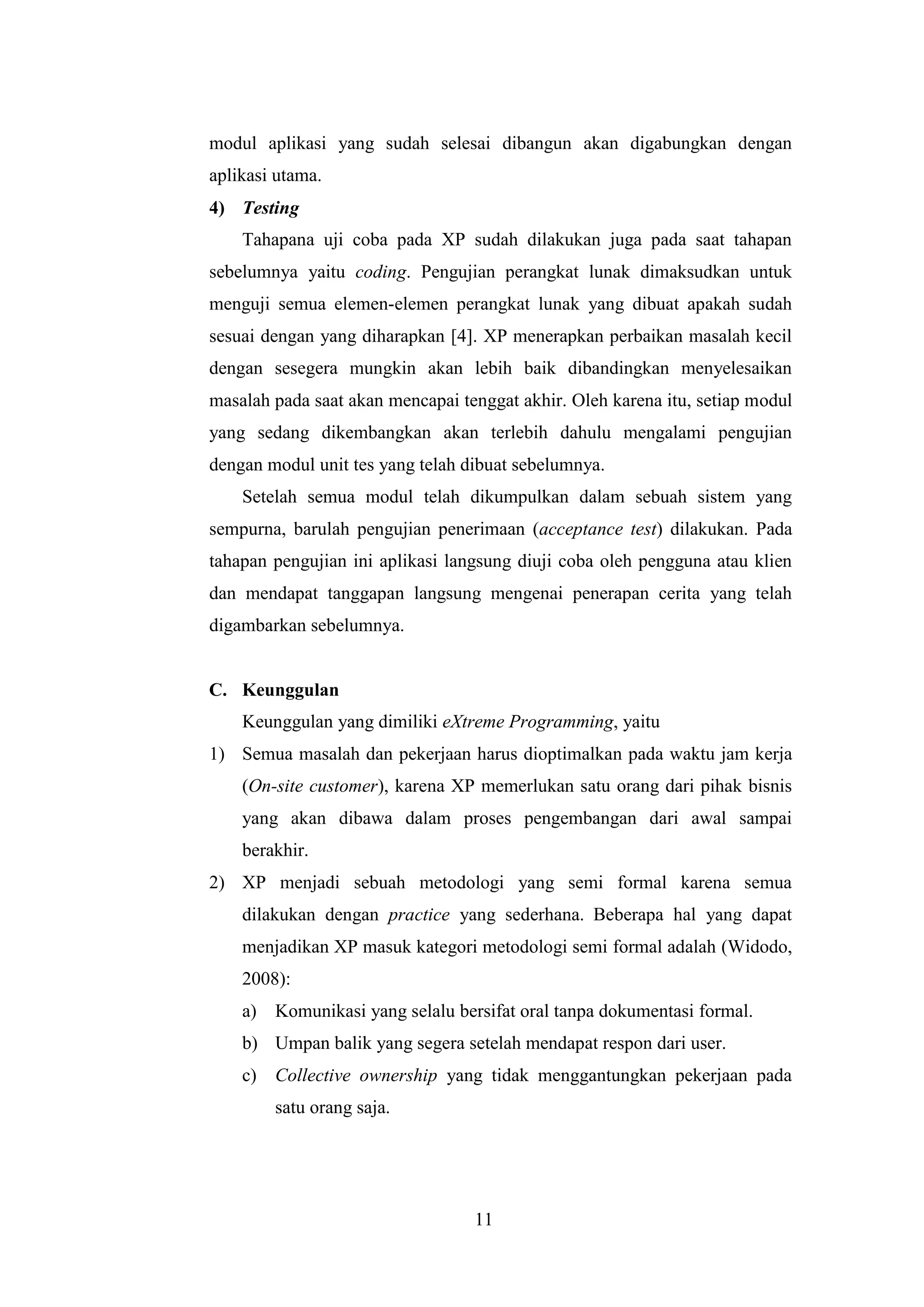 11
modul aplikasi yang sudah selesai dibangun akan digabungkan dengan
aplikasi utama.
4) Testing
Tahapana uji coba pada XP sudah dilakukan juga pada saat tahapan
sebelumnya yaitu coding. Pengujian perangkat lunak dimaksudkan untuk
menguji semua elemen-elemen perangkat lunak yang dibuat apakah sudah
sesuai dengan yang diharapkan [4]. XP menerapkan perbaikan masalah kecil
dengan sesegera mungkin akan lebih baik dibandingkan menyelesaikan
masalah pada saat akan mencapai tenggat akhir. Oleh karena itu, setiap modul
yang sedang dikembangkan akan terlebih dahulu mengalami pengujian
dengan modul unit tes yang telah dibuat sebelumnya.
Setelah semua modul telah dikumpulkan dalam sebuah sistem yang
sempurna, barulah pengujian penerimaan (acceptance test) dilakukan. Pada
tahapan pengujian ini aplikasi langsung diuji coba oleh pengguna atau klien
dan mendapat tanggapan langsung mengenai penerapan cerita yang telah
digambarkan sebelumnya.
C. Keunggulan
Keunggulan yang dimiliki eXtreme Programming, yaitu
1) Semua masalah dan pekerjaan harus dioptimalkan pada waktu jam kerja
(On-site customer), karena XP memerlukan satu orang dari pihak bisnis
yang akan dibawa dalam proses pengembangan dari awal sampai
berakhir.
2) XP menjadi sebuah metodologi yang semi formal karena semua
dilakukan dengan practice yang sederhana. Beberapa hal yang dapat
menjadikan XP masuk kategori metodologi semi formal adalah (Widodo,
2008):
a) Komunikasi yang selalu bersifat oral tanpa dokumentasi formal.
b) Umpan balik yang segera setelah mendapat respon dari user.
c) Collective ownership yang tidak menggantungkan pekerjaan pada
satu orang saja.
 