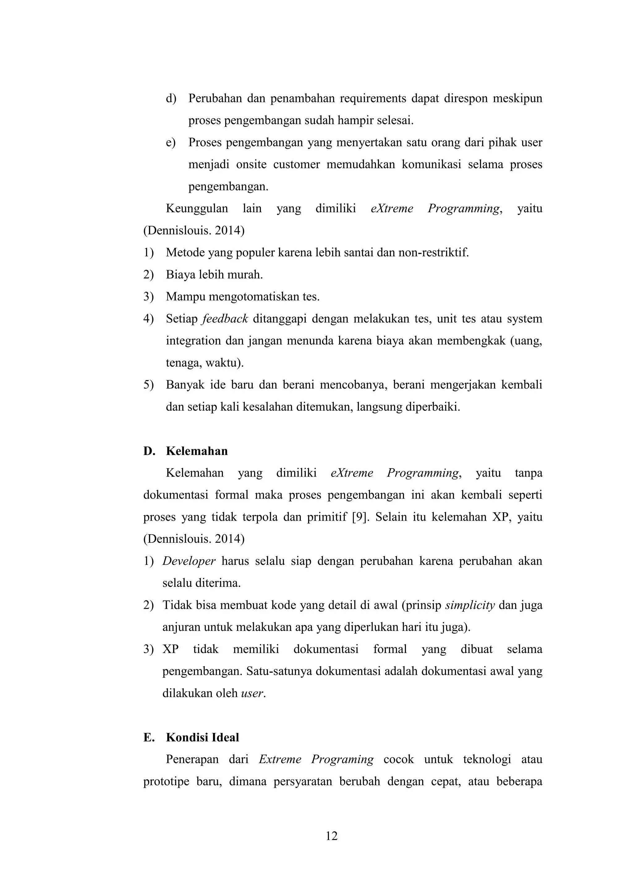 12
d) Perubahan dan penambahan requirements dapat direspon meskipun
proses pengembangan sudah hampir selesai.
e) Proses pengembangan yang menyertakan satu orang dari pihak user
menjadi onsite customer memudahkan komunikasi selama proses
pengembangan.
Keunggulan lain yang dimiliki eXtreme Programming, yaitu
(Dennislouis. 2014)
1) Metode yang populer karena lebih santai dan non-restriktif.
2) Biaya lebih murah.
3) Mampu mengotomatiskan tes.
4) Setiap feedback ditanggapi dengan melakukan tes, unit tes atau system
integration dan jangan menunda karena biaya akan membengkak (uang,
tenaga, waktu).
5) Banyak ide baru dan berani mencobanya, berani mengerjakan kembali
dan setiap kali kesalahan ditemukan, langsung diperbaiki.
D. Kelemahan
Kelemahan yang dimiliki eXtreme Programming, yaitu tanpa
dokumentasi formal maka proses pengembangan ini akan kembali seperti
proses yang tidak terpola dan primitif [9]. Selain itu kelemahan XP, yaitu
(Dennislouis. 2014)
1) Developer harus selalu siap dengan perubahan karena perubahan akan
selalu diterima.
2) Tidak bisa membuat kode yang detail di awal (prinsip simplicity dan juga
anjuran untuk melakukan apa yang diperlukan hari itu juga).
3) XP tidak memiliki dokumentasi formal yang dibuat selama
pengembangan. Satu-satunya dokumentasi adalah dokumentasi awal yang
dilakukan oleh user.
E. Kondisi Ideal
Penerapan dari Extreme Programing cocok untuk teknologi atau
prototipe baru, dimana persyaratan berubah dengan cepat, atau beberapa
 