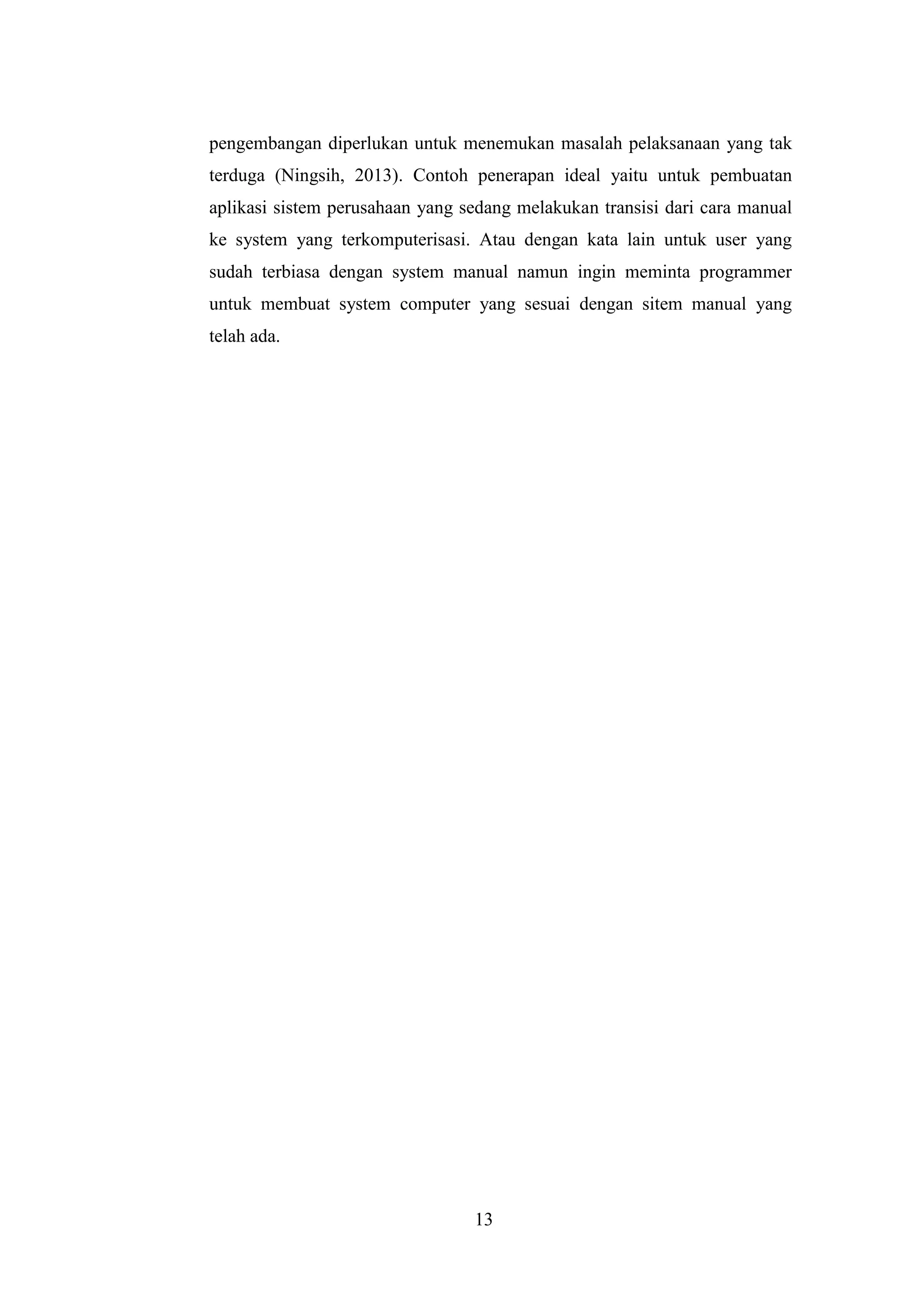 13
pengembangan diperlukan untuk menemukan masalah pelaksanaan yang tak
terduga (Ningsih, 2013). Contoh penerapan ideal yaitu untuk pembuatan
aplikasi sistem perusahaan yang sedang melakukan transisi dari cara manual
ke system yang terkomputerisasi. Atau dengan kata lain untuk user yang
sudah terbiasa dengan system manual namun ingin meminta programmer
untuk membuat system computer yang sesuai dengan sitem manual yang
telah ada.
 