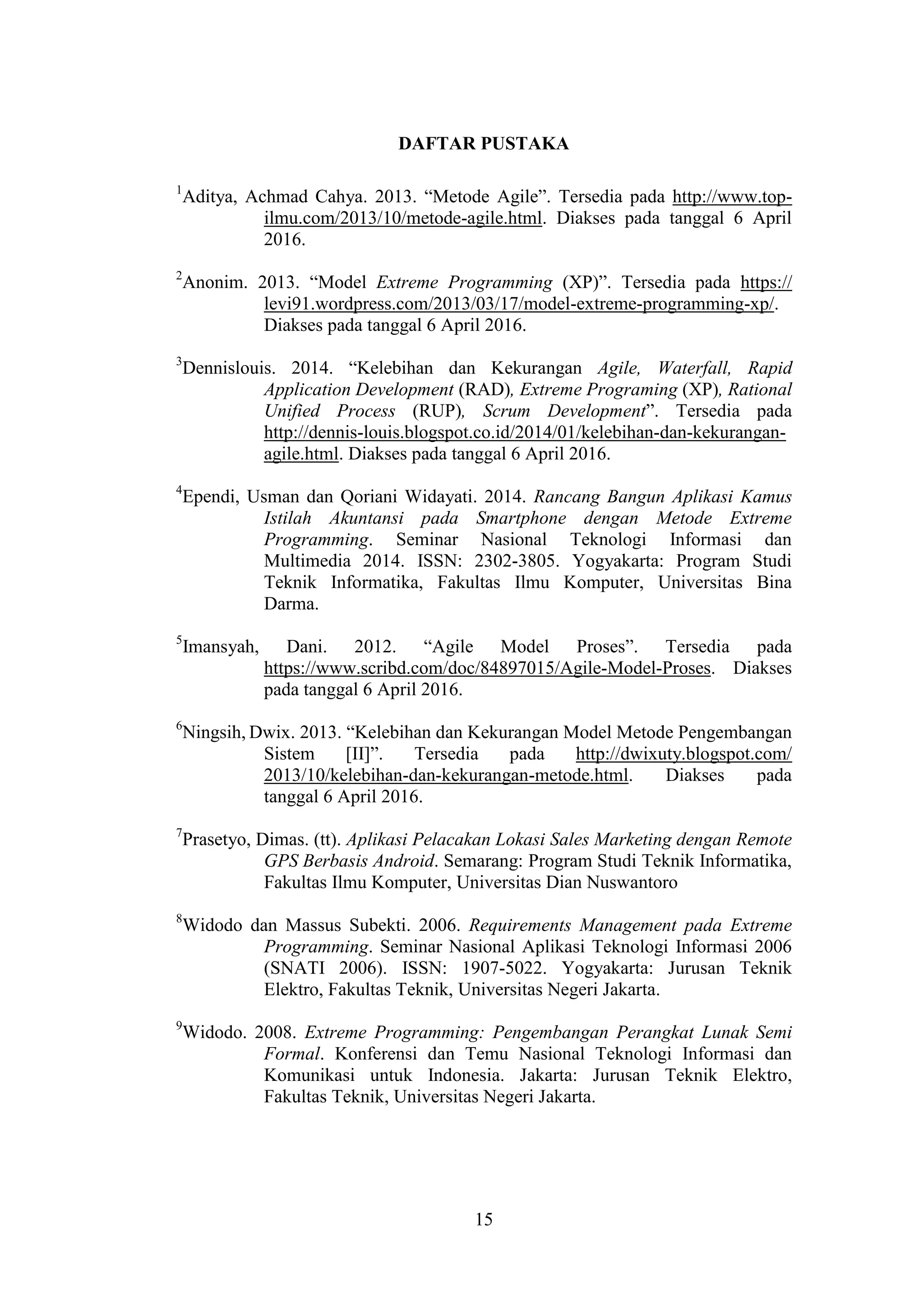 15
DAFTAR PUSTAKA
1
Aditya, Achmad Cahya. 2013. “Metode Agile”. Tersedia pada http://www.top-
ilmu.com/2013/10/metode-agile.html. Diakses pada tanggal 6 April
2016.
2
Anonim. 2013. “Model Extreme Programming (XP)”. Tersedia pada https://
levi91.wordpress.com/2013/03/17/model-extreme-programming-xp/.
Diakses pada tanggal 6 April 2016.
3
Dennislouis. 2014. “Kelebihan dan Kekurangan Agile, Waterfall, Rapid
Application Development (RAD), Extreme Programing (XP), Rational
Unified Process (RUP), Scrum Development”. Tersedia pada
http://dennis-louis.blogspot.co.id/2014/01/kelebihan-dan-kekurangan-
agile.html. Diakses pada tanggal 6 April 2016.
4
Ependi, Usman dan Qoriani Widayati. 2014. Rancang Bangun Aplikasi Kamus
Istilah Akuntansi pada Smartphone dengan Metode Extreme
Programming. Seminar Nasional Teknologi Informasi dan
Multimedia 2014. ISSN: 2302-3805. Yogyakarta: Program Studi
Teknik Informatika, Fakultas Ilmu Komputer, Universitas Bina
Darma.
5
Imansyah, Dani. 2012. “Agile Model Proses”. Tersedia pada
https://www.scribd.com/doc/84897015/Agile-Model-Proses. Diakses
pada tanggal 6 April 2016.
6
Ningsih, Dwix. 2013. “Kelebihan dan Kekurangan Model Metode Pengembangan
Sistem [II]”. Tersedia pada http://dwixuty.blogspot.com/
2013/10/kelebihan-dan-kekurangan-metode.html. Diakses pada
tanggal 6 April 2016.
7
Prasetyo, Dimas. (tt). Aplikasi Pelacakan Lokasi Sales Marketing dengan Remote
GPS Berbasis Android. Semarang: Program Studi Teknik Informatika,
Fakultas Ilmu Komputer, Universitas Dian Nuswantoro
8
Widodo dan Massus Subekti. 2006. Requirements Management pada Extreme
Programming. Seminar Nasional Aplikasi Teknologi Informasi 2006
(SNATI 2006). ISSN: 1907-5022. Yogyakarta: Jurusan Teknik
Elektro, Fakultas Teknik, Universitas Negeri Jakarta.
9
Widodo. 2008. Extreme Programming: Pengembangan Perangkat Lunak Semi
Formal. Konferensi dan Temu Nasional Teknologi Informasi dan
Komunikasi untuk Indonesia. Jakarta: Jurusan Teknik Elektro,
Fakultas Teknik, Universitas Negeri Jakarta.
 