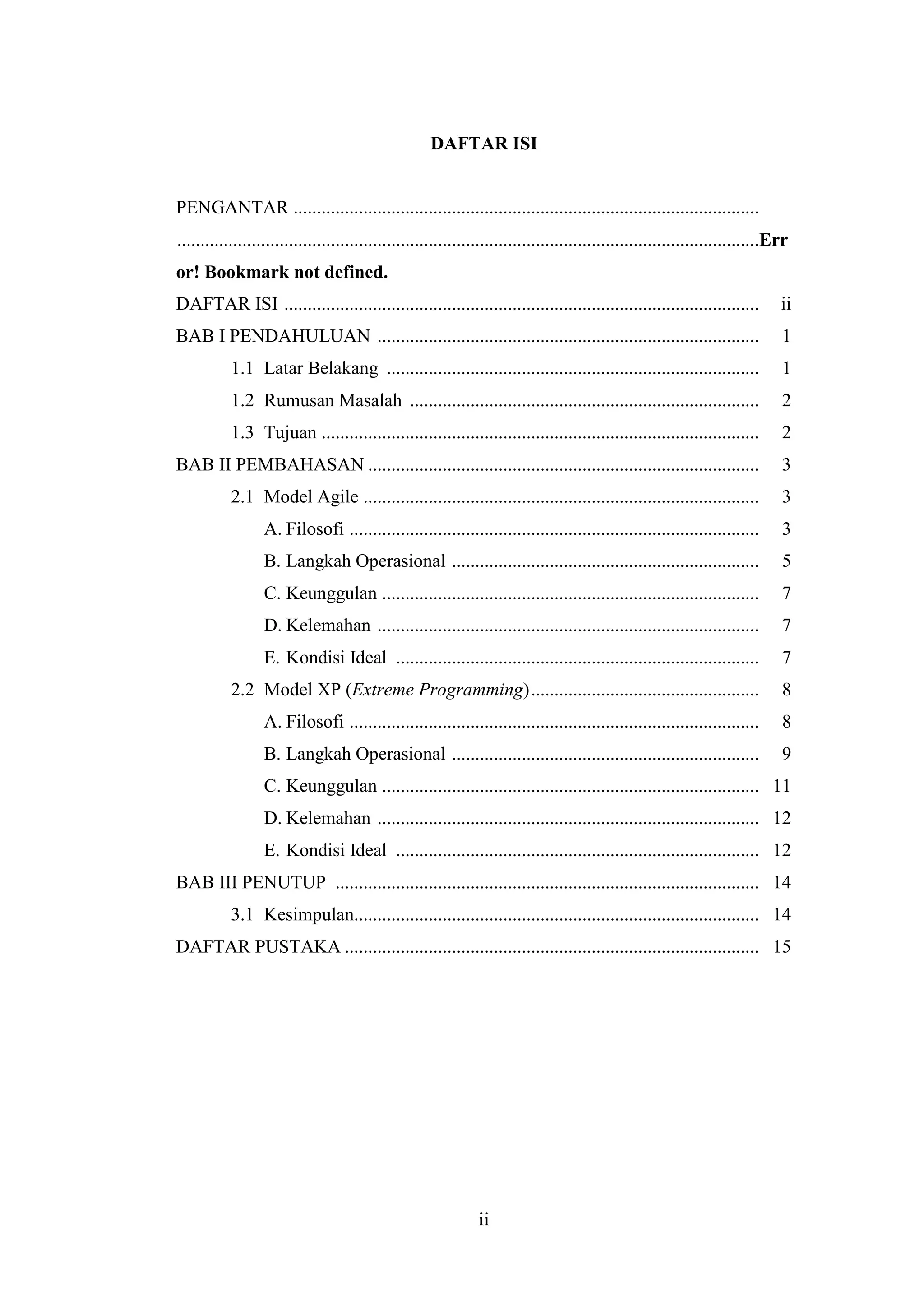 ii
DAFTAR ISI
PENGANTAR ....................................................................................................
.............................................................................................................................Err
or! Bookmark not defined.
DAFTAR ISI ...................................................................................................... ii
BAB I PENDAHULUAN .................................................................................. 1
1.1 Latar Belakang ................................................................................ 1
1.2 Rumusan Masalah ........................................................................... 2
1.3 Tujuan .............................................................................................. 2
BAB II PEMBAHASAN .................................................................................... 3
2.1 Model Agile ..................................................................................... 3
A. Filosofi ........................................................................................ 3
B. Langkah Operasional .................................................................. 5
C. Keunggulan ................................................................................. 7
D. Kelemahan .................................................................................. 7
E. Kondisi Ideal .............................................................................. 7
2.2 Model XP (Extreme Programming)................................................. 8
A. Filosofi ........................................................................................ 8
B. Langkah Operasional .................................................................. 9
C. Keunggulan ................................................................................. 11
D. Kelemahan .................................................................................. 12
E. Kondisi Ideal .............................................................................. 12
BAB III PENUTUP ........................................................................................... 14
3.1 Kesimpulan....................................................................................... 14
DAFTAR PUSTAKA ......................................................................................... 15
 