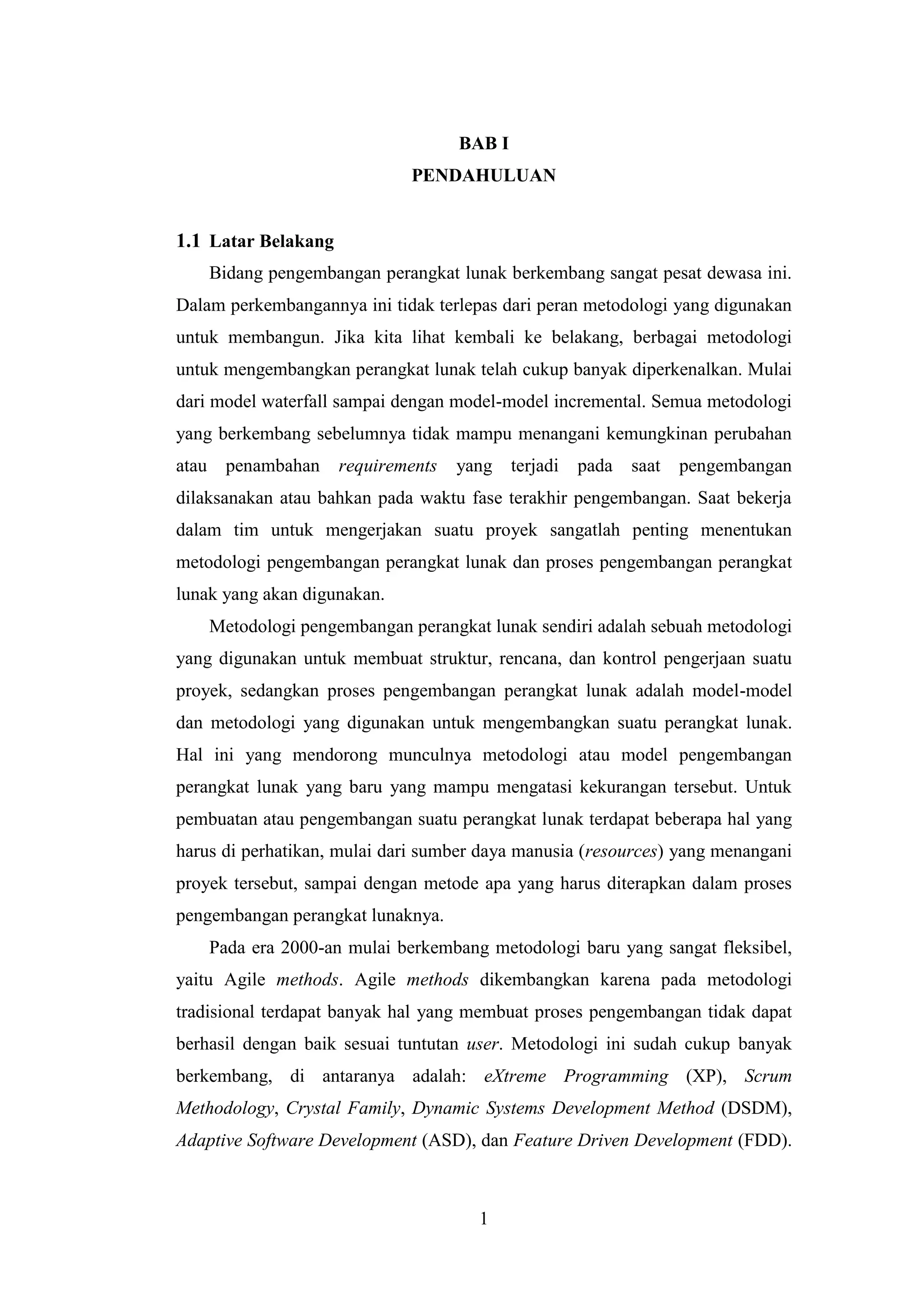1
BAB I
PENDAHULUAN
1.1 Latar Belakang
Bidang pengembangan perangkat lunak berkembang sangat pesat dewasa ini.
Dalam perkembangannya ini tidak terlepas dari peran metodologi yang digunakan
untuk membangun. Jika kita lihat kembali ke belakang, berbagai metodologi
untuk mengembangkan perangkat lunak telah cukup banyak diperkenalkan. Mulai
dari model waterfall sampai dengan model-model incremental. Semua metodologi
yang berkembang sebelumnya tidak mampu menangani kemungkinan perubahan
atau penambahan requirements yang terjadi pada saat pengembangan
dilaksanakan atau bahkan pada waktu fase terakhir pengembangan. Saat bekerja
dalam tim untuk mengerjakan suatu proyek sangatlah penting menentukan
metodologi pengembangan perangkat lunak dan proses pengembangan perangkat
lunak yang akan digunakan.
Metodologi pengembangan perangkat lunak sendiri adalah sebuah metodologi
yang digunakan untuk membuat struktur, rencana, dan kontrol pengerjaan suatu
proyek, sedangkan proses pengembangan perangkat lunak adalah model-model
dan metodologi yang digunakan untuk mengembangkan suatu perangkat lunak.
Hal ini yang mendorong munculnya metodologi atau model pengembangan
perangkat lunak yang baru yang mampu mengatasi kekurangan tersebut. Untuk
pembuatan atau pengembangan suatu perangkat lunak terdapat beberapa hal yang
harus di perhatikan, mulai dari sumber daya manusia (resources) yang menangani
proyek tersebut, sampai dengan metode apa yang harus diterapkan dalam proses
pengembangan perangkat lunaknya.
Pada era 2000-an mulai berkembang metodologi baru yang sangat fleksibel,
yaitu Agile methods. Agile methods dikembangkan karena pada metodologi
tradisional terdapat banyak hal yang membuat proses pengembangan tidak dapat
berhasil dengan baik sesuai tuntutan user. Metodologi ini sudah cukup banyak
berkembang, di antaranya adalah: eXtreme Programming (XP), Scrum
Methodology, Crystal Family, Dynamic Systems Development Method (DSDM),
Adaptive Software Development (ASD), dan Feature Driven Development (FDD).
 