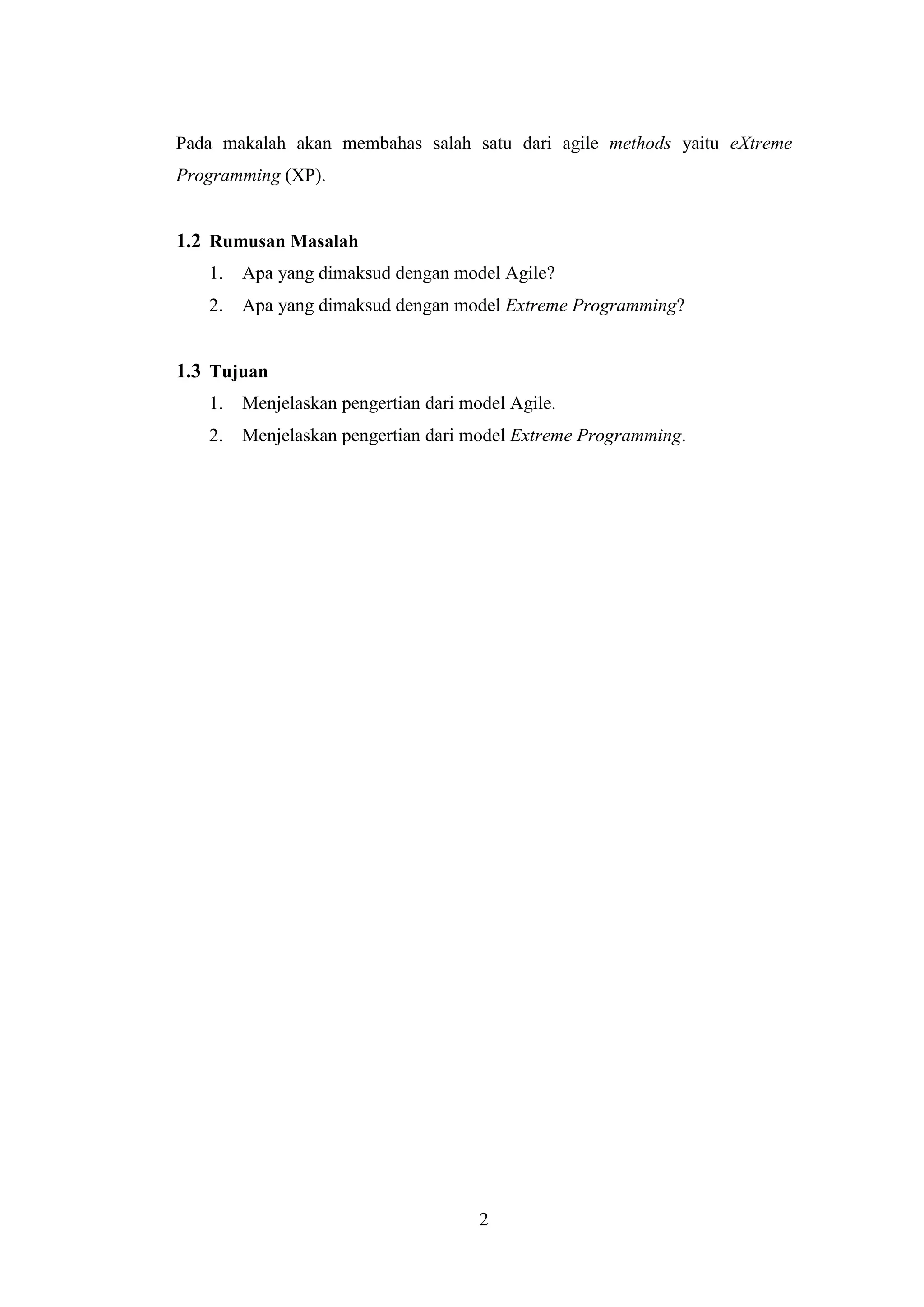 2
Pada makalah akan membahas salah satu dari agile methods yaitu eXtreme
Programming (XP).
1.2 Rumusan Masalah
1. Apa yang dimaksud dengan model Agile?
2. Apa yang dimaksud dengan model Extreme Programming?
1.3 Tujuan
1. Menjelaskan pengertian dari model Agile.
2. Menjelaskan pengertian dari model Extreme Programming.
 