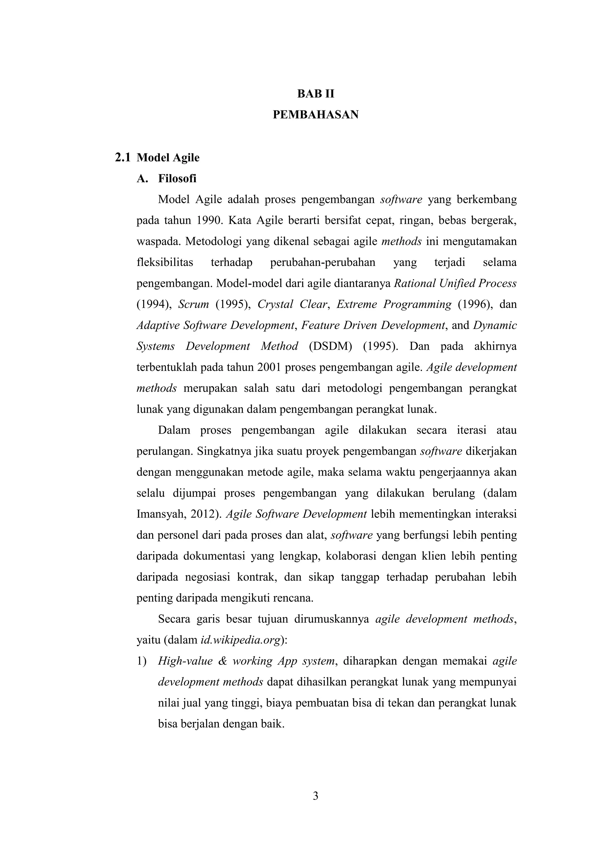 3
BAB II
PEMBAHASAN
2.1 Model Agile
A. Filosofi
Model Agile adalah proses pengembangan software yang berkembang
pada tahun 1990. Kata Agile berarti bersifat cepat, ringan, bebas bergerak,
waspada. Metodologi yang dikenal sebagai agile methods ini mengutamakan
fleksibilitas terhadap perubahan-perubahan yang terjadi selama
pengembangan. Model-model dari agile diantaranya Rational Unified Process
(1994), Scrum (1995), Crystal Clear, Extreme Programming (1996), dan
Adaptive Software Development, Feature Driven Development, and Dynamic
Systems Development Method (DSDM) (1995). Dan pada akhirnya
terbentuklah pada tahun 2001 proses pengembangan agile. Agile development
methods merupakan salah satu dari metodologi pengembangan perangkat
lunak yang digunakan dalam pengembangan perangkat lunak.
Dalam proses pengembangan agile dilakukan secara iterasi atau
perulangan. Singkatnya jika suatu proyek pengembangan software dikerjakan
dengan menggunakan metode agile, maka selama waktu pengerjaannya akan
selalu dijumpai proses pengembangan yang dilakukan berulang (dalam
Imansyah, 2012). Agile Software Development lebih mementingkan interaksi
dan personel dari pada proses dan alat, software yang berfungsi lebih penting
daripada dokumentasi yang lengkap, kolaborasi dengan klien lebih penting
daripada negosiasi kontrak, dan sikap tanggap terhadap perubahan lebih
penting daripada mengikuti rencana.
Secara garis besar tujuan dirumuskannya agile development methods,
yaitu (dalam id.wikipedia.org):
1) High-value & working App system, diharapkan dengan memakai agile
development methods dapat dihasilkan perangkat lunak yang mempunyai
nilai jual yang tinggi, biaya pembuatan bisa di tekan dan perangkat lunak
bisa berjalan dengan baik.
 