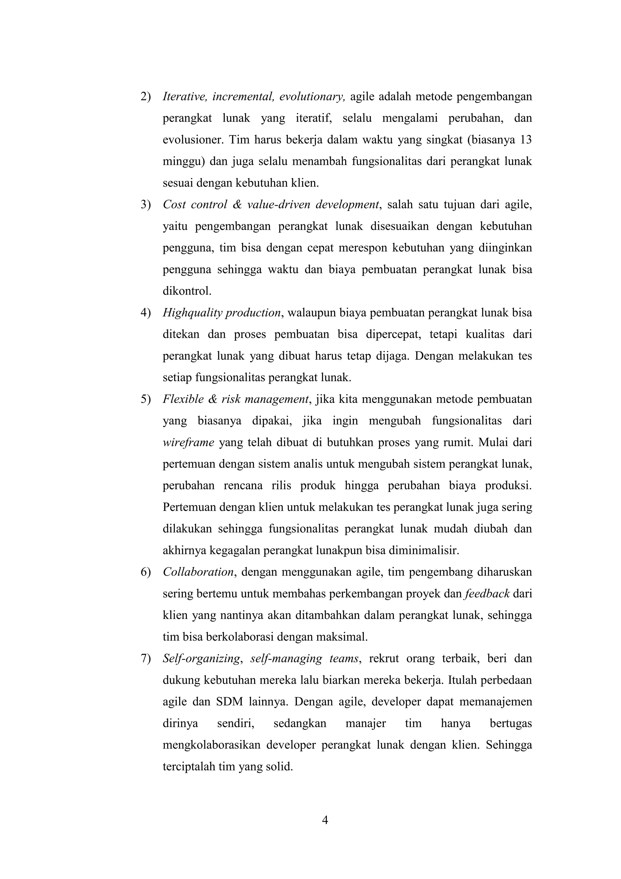 4
2) Iterative, incremental, evolutionary, agile adalah metode pengembangan
perangkat lunak yang iteratif, selalu mengalami perubahan, dan
evolusioner. Tim harus bekerja dalam waktu yang singkat (biasanya 13
minggu) dan juga selalu menambah fungsionalitas dari perangkat lunak
sesuai dengan kebutuhan klien.
3) Cost control & value-driven development, salah satu tujuan dari agile,
yaitu pengembangan perangkat lunak disesuaikan dengan kebutuhan
pengguna, tim bisa dengan cepat merespon kebutuhan yang diinginkan
pengguna sehingga waktu dan biaya pembuatan perangkat lunak bisa
dikontrol.
4) Highquality production, walaupun biaya pembuatan perangkat lunak bisa
ditekan dan proses pembuatan bisa dipercepat, tetapi kualitas dari
perangkat lunak yang dibuat harus tetap dijaga. Dengan melakukan tes
setiap fungsionalitas perangkat lunak.
5) Flexible & risk management, jika kita menggunakan metode pembuatan
yang biasanya dipakai, jika ingin mengubah fungsionalitas dari
wireframe yang telah dibuat di butuhkan proses yang rumit. Mulai dari
pertemuan dengan sistem analis untuk mengubah sistem perangkat lunak,
perubahan rencana rilis produk hingga perubahan biaya produksi.
Pertemuan dengan klien untuk melakukan tes perangkat lunak juga sering
dilakukan sehingga fungsionalitas perangkat lunak mudah diubah dan
akhirnya kegagalan perangkat lunakpun bisa diminimalisir.
6) Collaboration, dengan menggunakan agile, tim pengembang diharuskan
sering bertemu untuk membahas perkembangan proyek dan feedback dari
klien yang nantinya akan ditambahkan dalam perangkat lunak, sehingga
tim bisa berkolaborasi dengan maksimal.
7) Self-organizing, self-managing teams, rekrut orang terbaik, beri dan
dukung kebutuhan mereka lalu biarkan mereka bekerja. Itulah perbedaan
agile dan SDM lainnya. Dengan agile, developer dapat memanajemen
dirinya sendiri, sedangkan manajer tim hanya bertugas
mengkolaborasikan developer perangkat lunak dengan klien. Sehingga
terciptalah tim yang solid.
 