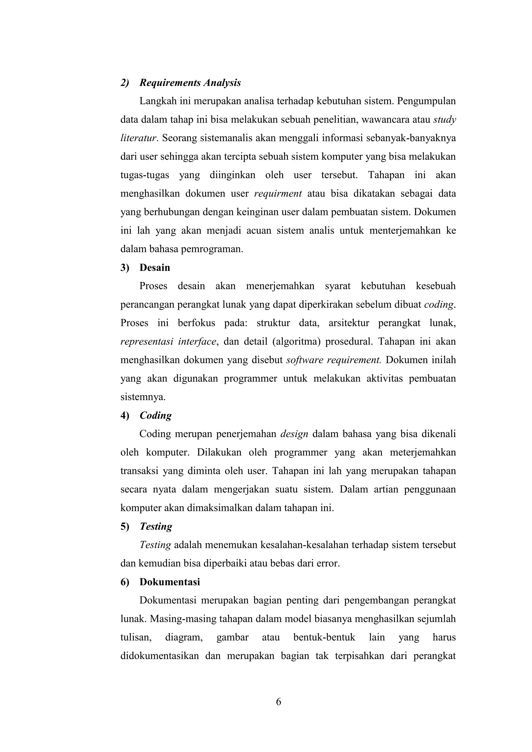 6
2) Requirements Analysis
Langkah ini merupakan analisa terhadap kebutuhan sistem. Pengumpulan
data dalam tahap ini bisa melakukan sebuah penelitian, wawancara atau study
literatur. Seorang sistemanalis akan menggali informasi sebanyak-banyaknya
dari user sehingga akan tercipta sebuah sistem komputer yang bisa melakukan
tugas-tugas yang diinginkan oleh user tersebut. Tahapan ini akan
menghasilkan dokumen user requirment atau bisa dikatakan sebagai data
yang berhubungan dengan keinginan user dalam pembuatan sistem. Dokumen
ini lah yang akan menjadi acuan sistem analis untuk menterjemahkan ke
dalam bahasa pemrograman.
3) Desain
Proses desain akan menerjemahkan syarat kebutuhan kesebuah
perancangan perangkat lunak yang dapat diperkirakan sebelum dibuat coding.
Proses ini berfokus pada: struktur data, arsitektur perangkat lunak,
representasi interface, dan detail (algoritma) prosedural. Tahapan ini akan
menghasilkan dokumen yang disebut software requirement. Dokumen inilah
yang akan digunakan programmer untuk melakukan aktivitas pembuatan
sistemnya.
4) Coding
Coding merupan penerjemahan design dalam bahasa yang bisa dikenali
oleh komputer. Dilakukan oleh programmer yang akan meterjemahkan
transaksi yang diminta oleh user. Tahapan ini lah yang merupakan tahapan
secara nyata dalam mengerjakan suatu sistem. Dalam artian penggunaan
komputer akan dimaksimalkan dalam tahapan ini.
5) Testing
Testing adalah menemukan kesalahan-kesalahan terhadap sistem tersebut
dan kemudian bisa diperbaiki atau bebas dari error.
6) Dokumentasi
Dokumentasi merupakan bagian penting dari pengembangan perangkat
lunak. Masing-masing tahapan dalam model biasanya menghasilkan sejumlah
tulisan, diagram, gambar atau bentuk-bentuk lain yang harus
didokumentasikan dan merupakan bagian tak terpisahkan dari perangkat
 